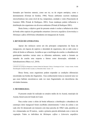 18


formados por barreiras naturais, como um rio, ou de origem antrópica, como o
desmatamento (Forman & Gordon, 1986). Nesses ambientes ocorrem mudanças
microclimáticas tais como nível de luz, temperatura, umidade e vento (Nascimento &
Laurance 2006, Primak & Rodrigues, 2001). Essas mudanças podem influenciar a
distribuição dos organismos em diversos ambientes (Primak & Rodrigues 2001).
          Desta forma, o objetivo geral do presente estudo é avaliar a influência do efeito
de borda sobre espécies de gastrópodes estuarinos Littoraria angulifera (Littorinidae) e
Melampus coffeus (Ellobiidae) abundantes em manguezais de Acaraú.


2. REVISÃO DE LITERATURA

          Apesar dos moluscos serem um dos principais componentes da fauna de
manguezais, em riqueza de espécies e densidade de organismos, não se sabe como o
efeito de borda os influencia. Acredita-se que a morfologia da concha e a abundância de
gastrópodes marinhos variam entre os diferentes ambientes, sendo o formato ou
tamanho da concha uma resposta a fatores como dessecação, salinidade e
hidrodinamismo (Maia et al., 2010).
___________________
Laboratório de Ecologia de Manguezais. Instituto Federal de Educação, Ciência e Tecnologia do Ceará – Campus Acaraú. Avenida
Desembargador Armando de Sales Louzada, s/n, Monsenhor Edson. Acaraú – CE


          Dessa forma, esses organismos podem responder as condições diferenciais
encontradas nas bordas dos fragmentos. Esse conhecimento torna-se essencial uma vez
que esses habitats encontram-se cada vez mais fragmentados em decorrências das
atividades humanas.


3. METODOLOGIA

          O presente estudo foi realizado no estuário médio do rio Acaraú, município de
Acaraú, litoral oeste do Estado do Ceará.

          Para avaliar como o efeito de borda influencia a distribuição e abundância de
caramujos deste manguezal foram escolhidos aleatoriamente 3 sítios de coletas e em
cada sítio foi demarcado um transecto com duas parcelas de 100m² cada, paralelas ao
rio e distanciadas em 50 metros, sendo a primeira parcela delimitada com o início da
vegetação. Todos os indivíduos de Melampus coffeus e Litttoraira angulifera
 