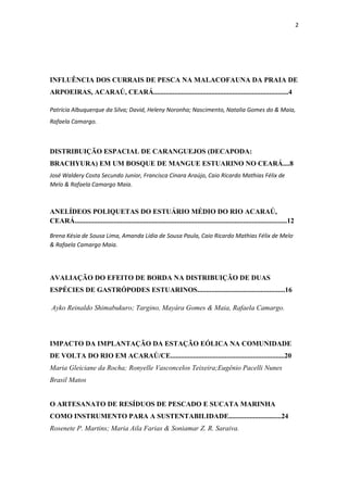 2




INFLUÊNCIA DOS CURRAIS DE PESCA NA MALACOFAUNA DA PRAIA DE
ARPOEIRAS, ACARAÚ, CEARÁ.............................................................................4

Patrícia Albuquerque da Silva; David, Heleny Noronha; Nascimento, Natalia Gomes do & Maia,
Rafaela Camargo.



DISTRIBUIÇÃO ESPACIAL DE CARANGUEJOS (DECAPODA:
BRACHYURA) EM UM BOSQUE DE MANGUE ESTUARINO NO CEARÁ....8
José Waldery Costa Secundo Junior, Francisca Cinara Araújo, Caio Ricardo Mathias Félix de
Melo & Rafaela Camargo Maia.



ANELÍDEOS POLIQUETAS DO ESTUÁRIO MÉDIO DO RIO ACARAÚ,
CEARÁ.........................................................................................................................12

Brena Késia de Sousa Lima, Amanda Lídia de Sousa Paula, Caio Ricardo Mathias Félix de Melo ,
& Rafaela Camargo Maia.




AVALIAÇÃO DO EFEITO DE BORDA NA DISTRIBUIÇÃO DE DUAS
ESPÉCIES DE GASTRÓPODES ESTUARINOS..................................................16

Ayko Reinaldo Shimabukuro; Targino, Mayára Gomes & Maia, Rafaela Camargo.




IMPACTO DA IMPLANTAÇÃO DA ESTAÇÃO EÓLICA NA COMUNIDADE
DE VOLTA DO RIO EM ACARAÚ/CE.................................................................20
Maria Gleiciane da Rocha; Ronyelle Vasconcelos Teixeira;Eugênio Pacelli Nunes
Brasil Matos


O ARTESANATO DE RESÍDUOS DE PESCADO E SUCATA MARINHA
COMO INSTRUMENTO PARA A SUSTENTABILIDADE..............................24
Rosenete P. Martins; Maria Aila Farias & Soniamar Z. R. Saraiva.
 
