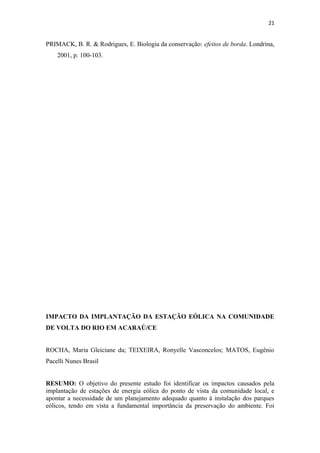 21


PRIMACK, B. R. & Rodrigues, E. Biologia da conservação: efeitos de borda. Londrina,
    2001, p. 100-103.




IMPACTO DA IMPLANTAÇÃO DA ESTAÇÃO EÓLICA NA COMUNIDADE
DE VOLTA DO RIO EM ACARAÚ/CE


ROCHA, Maria Gleiciane da; TEIXEIRA, Ronyelle Vasconcelos; MATOS, Eugênio
Pacelli Nunes Brasil


RESUMO: O objetivo do presente estudo foi identificar os impactos causados pela
implantação de estações de energia eólica do ponto de vista da comunidade local, e
apontar a necessidade de um planejamento adequado quanto à instalação dos parques
eólicos, tendo em vista a fundamental importância da preservação do ambiente. Foi
 