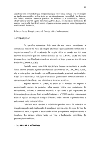 22


escolhida uma comunidade que abriga um parque eólico onde realizou-se a observação
do local e, em seguida, a aplicação de um questionário para a comunidade. Verificou-se
que houve inúmeros impactos positivos ao ambiente e a comunidade, contudo,
observaram-se também alguns impactos negativos. Logo, conclui-se que a utilização de
energia renovável é significativamente relevante, mas que apresenta ainda alguns pontos
desfavoráveis à natureza.

Palavras chaves: Energia renovável. Energia eólica. Meio ambiente.


1. INTRODUÇÃO


           As questões ambientais, hoje mais do que nunca, impulsionam a
comunidade mundial na busca de soluções eficientes e ecologicamente corretas para o
suprimento energético. O crescimento da energia eólica no mundo tem sido uma
resposta da sociedade por uma melhor qualidade de vida (DUTRA, 2001). Esta vem
tomando lugar e se difundindo como fonte alternativa e limpa graças aos seus diversos
benefícios (CORREA, 2010).
           Contudo, assim como toda interferência humana no ambiente a energia
eólica também apresenta algumas características desfavoráveis (DUTRA, 2001). Assim,
não se pode ocultar esta situação e os problemas ocasionados a partir de sua instalação.
Logo, faz-se necessário, a realização de um estudo que mostre os impactos ambientais e
apresente possíveis soluções para minimizar os impactos negativos.
           Segundo Moreira Jr. (2009), no Brasil há o problema do pequeno e
descontínuado número de pesquisas sobre energia eólica, com participação de
universidades, Governo e empresas nacionais, o que torna o país dependente de
tecnologia externa. Apesar disso, segundo Medeiros et al (2009) existem pesquisas em
todas as regiões, em especial na região Nordeste, onde a mesma é apontada como a
detentora do maior potencial eólico.
           Com base neste contexto, o objetivo do presente estudo foi identificar os
impactos causados pela implantação de estações de energia eólica do ponto de vista da
comunidade local, e apontar a necessidade de um planejamento adequado quanto à
instalação dos parques eólicos, tendo em vista a fundamental importância da
preservação do ambiente.


2. MATERIAL E MÉTODOS
 