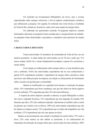 23




           Foi realizado um levantamento bibliográfico em livros, sites e revistas
especializadas sobre energias renováveis, a fim de adquirir conhecimentos científicos
que embasassem a pesquisa. Em seguida, foi realizada uma visita técnica a localidade
de Volta do Rio, situada em Acaraú-Ce, onde existe uma estação de energia eólica.
           Foi elaborado um questionário contendo 10 perguntas objetivas, contudo
informações adicionais às perguntas foram anotadas para o enriquecimento do trabalho.
As perguntas foram direcionadas a pescadores e moradores mais próximos da estação
eólica.


3. RESULTADOS E DISCUSSÃO


           Foram entrevistados 16 moradores da comunidade de Volta do Rio, em sua
maioria pescadores. A idade média dos entrevistados era de 56 anos, sendo que 31%
nunca estudou, 68,8% fez o ensino fundamental incompleto e apenas 6% concluíram o
ensino médio.
           Com relação ao conhecimento sobre energia eólica e os seus benefícios para
com o ambiente, 93,8% dos entrevistados responderam não ter esse conhecimento e
apenas 6,2% responderam entender a importância da energia eólica, percebe-se então
que houve uma falha por parte da empresa, em relação ao fornecimento de informações
sobre o assunto em questão para a comunidade.
           Quanto às modificações na vegetação local durante a construção do parque
eólico, 19% responderam que houve mudanças, mas que não afetou de forma negativa
ao meio ambiente, 75% respondeu que não e 6% não notou diferença.
      A respeito de outros impactos causados a natureza, os quais bibliografia se refere,
tais como a migração de peixes, 31% responderam que esta migração foi afetada, 44%
disseram que não e 25% não souberam responder. Questionou-se também sobre a morte
de pássaros por colisões com as hélices, 100% dos entrevistados responderam que não
há. Quanto ao impacto sonoro, 73% responderam que os ruídos não atrapalham sua vida
cotidiana e 27% responderam que sim, mas apenas no início.
     Quanto ao posicionamento com relação à instalação da central eólica, 75% eram a
favor, 25% eram neutros ou não sabiam se posicionar. E ao conhecimento da
importância da utilização da energia eólica para a preservação do meio ambiente, 100%
 