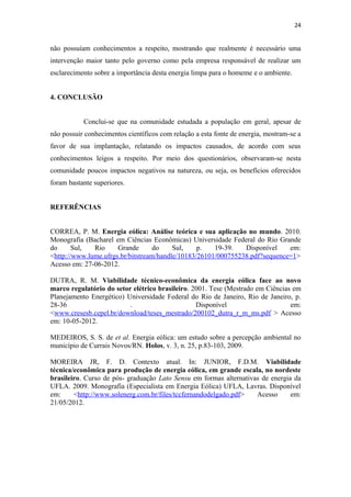 24


não possuíam conhecimentos a respeito, mostrando que realmente é necessário uma
intervenção maior tanto pelo governo como pela empresa responsável de realizar um
esclarecimento sobre a importância desta energia limpa para o homeme e o ambiente.


4. CONCLUSÃO


           Conclui-se que na comunidade estudada a população em geral, apesar de
não possuir conhecimentos científicos com relação a esta fonte de energia, mostram-se a
favor de sua implantação, relatando os impactos causados, de acordo com seus
conhecimentos leigos a respeito. Por meio dos questionários, observaram-se nesta
comunidade poucos impactos negativos na natureza, ou seja, os benefícios oferecidos
foram bastante superiores.


REFERÊNCIAS


CORREA, P. M. Energia eólica: Análise teórica e sua aplicação no mundo. 2010.
Monografia (Bacharel em Ciências Econômicas) Universidade Federal do Rio Grande
do      Sul,  Rio     Grande       do    Sul,    p.   19-39.   Disponível    em:
<http://www.lume.ufrgs.br/bitstream/handle/10183/26101/000755238.pdf?sequence=1>
Acesso em: 27-06-2012.

DUTRA, R. M. Viabilidade técnico-econômica da energia eólica face ao novo
marco regulatório do setor elétrico brasileiro. 2001. Tese (Mestrado em Ciências em
Planejamento Energético) Universidade Federal do Rio de Janeiro, Rio de Janeiro, p.
28-36                     .                      Disponível                     em:
<www.cresesb.cepel.br/download/teses_mestrado/200102_dutra_r_m_ms.pdf > Acesso
em: 10-05-2012.

MEDEIROS, S. S. de et al. Energia eólica: um estudo sobre a percepção ambiental no
município de Currais Novos/RN. Holos, v. 3, n. 25, p.83-103, 2009.

MOREIRA JR, F. D. Contexto atual. In: JUNIOR, F.D.M. Viabilidade
técnica/econômica para produção de energia eólica, em grande escala, no nordeste
brasileiro. Curso de pós- graduação Lato Sensu em formas alternativas de energia da
UFLA. 2009. Monografia (Especialista em Energia Eólica) UFLA, Lavras. Disponível
em:     <http://www.solenerg.com.br/files/tccfernandodelgado.pdf>   Acesso      em:
21/05/2012.
 
