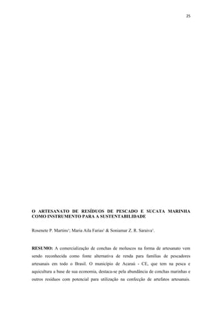 25




O ARTESANATO DE RESÍDUOS DE PESCADO E SUCATA MARINHA
COMO INSTRUMENTO PARA A SUSTENTABILIDADE


Rosenete P. Martins¹; Maria Aila Farias¹ & Soniamar Z. R. Saraiva¹.


RESUMO: A comercialização de conchas de moluscos na forma de artesanato vem
sendo reconhecida como fonte alternativa de renda para famílias de pescadores
artesanais em todo o Brasil. O município de Acaraú - CE, que tem na pesca e
aquicultura a base de sua economia, destaca-se pela abundância de conchas marinhas e
outros resíduos com potencial para utilização na confecção de artefatos artesanais.
 