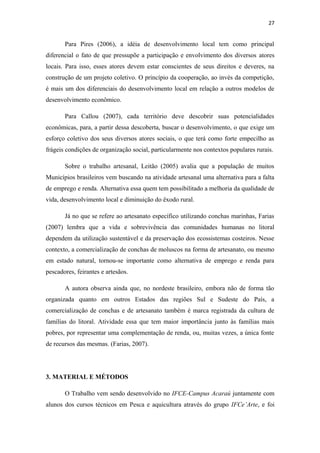 27


       Para Pires (2006), a idéia de desenvolvimento local tem como principal
diferencial o fato de que pressupõe a participação e envolvimento dos diversos atores
locais. Para isso, esses atores devem estar conscientes de seus direitos e deveres, na
construção de um projeto coletivo. O princípio da cooperação, ao invés da competição,
é mais um dos diferenciais do desenvolvimento local em relação a outros modelos de
desenvolvimento econômico.

       Para Callou (2007), cada território deve descobrir suas potencialidades
econômicas, para, a partir dessa descoberta, buscar o desenvolvimento, o que exige um
esforço coletivo dos seus diversos atores sociais, o que terá como forte empecilho as
frágeis condições de organização social, particularmente nos contextos populares rurais.

       Sobre o trabalho artesanal, Leitão (2005) avalia que a população de muitos
Municípios brasileiros vem buscando na atividade artesanal uma alternativa para a falta
de emprego e renda. Alternativa essa quem tem possibilitado a melhoria da qualidade de
vida, desenvolvimento local e diminuição do êxodo rural.

       Já no que se refere ao artesanato específico utilizando conchas marinhas, Farias
(2007) lembra que a vida e sobrevivência das comunidades humanas no litoral
dependem da utilização sustentável e da preservação dos ecossistemas costeiros. Nesse
contexto, a comercialização de conchas de moluscos na forma de artesanato, ou mesmo
em estado natural, tornou-se importante como alternativa de emprego e renda para
pescadores, feirantes e artesãos.

       A autora observa ainda que, no nordeste brasileiro, embora não de forma tão
organizada quanto em outros Estados das regiões Sul e Sudeste do País, a
comercialização de conchas e de artesanato também é marca registrada da cultura de
famílias do litoral. Atividade essa que tem maior importância junto às famílias mais
pobres, por representar uma complementação de renda, ou, muitas vezes, a única fonte
de recursos das mesmas. (Farias, 2007).




3. MATERIAL E MÉTODOS

       O Trabalho vem sendo desenvolvido no IFCE-Campus Acaraú juntamente com
alunos dos cursos técnicos em Pesca e aquicultura através do grupo IFCe’Arte, e foi
 