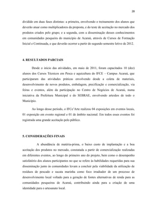 28


dividido em duas fases distintas: a primeira, envolvendo o treinamento dos alunos que
deverão atuar como multiplicadores da proposta, e do teste de aceitação no mercado dos
produtos criados pelo grupo; e a segunda, com a disseminação desses conhecimentos
em comunidades pesqueira do município de Acaraú, através de Cursos de Formação
Inicial e Continuada, e que deverão ocorrer a partir do segundo semestre letivo de 2012.




4. RESULTADOS PARCIAIS

       Desde o início das atividades, em maio de 2011, foram capacitados 10 (dez)
alunos dos Cursos Técnicos em Pesca e aquicultura do IFCE – Campus Acaraú, que
participaram das atividades práticas envolvendo desde a coleta de materiais,
desenvolvimento de novos produtos, embalagem, precificação e comercialização, via
feiras e eventos, além da participação no Centro de Negócios de Acaraú, numa
iniciativa da Prefeitura Municipal e do SEBRAE, envolvendo artesãos de todo o
Município.

       Ao longo desse período, o IFCe’Arte realizou 04 exposições em eventos locais,
01 exposição em evento regional e 01 de âmbito nacional. Em todos esses eventos foi
registrada uma grande aceitação pelo público.




5. CONSIDERAÇÕES FINAIS

             A abundância de matéria-prima, o baixo custo de implantação e a boa
aceitação dos produtos no mercado, constatada a partir de comercialização realizadas
em diferentes eventos, ao longo do primeiro ano do projeto, bem como o desempenho
satisfatório dos alunos participantes no que se refere às habilidades requeridas para sua
disseminação junto às comunidades levam a concluir pela viabilidade da utilização de
resíduos de pescado e sucata marinha como foco irradiador de um processo de
desenvolvimento local voltado para a geração de fontes alternativas de renda para as
comunidades pesqueiras de Acaraú, contribuindo ainda para a criação de uma
identidade para o artesanato local.
 