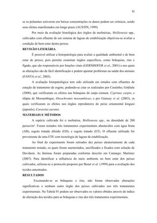 31


se os poluentes estiverem em baixas concentrações os danos podem ser crônicos, sendo
seus efeitos manifestados em longo prazo (AUSTIN, 1999).
       Por meio da avaliação histológica dos órgãos de molinésias, Mollienesia spp.,
cultivados com efluente de um sistema de lagoas de estabilização objetivou-se avaliar a
condição de bem estar destes peixes.
REVISÃO LITERÁRIA
       É possível utilizar a histopatologia para avaliar a qualidade ambiental e de bem
estar de peixes, pois permite examinar órgãos específicos, como brânquias, rins e
fígado, que são responsáveis por funções vitais (GERNHOFER et al., 2001) e nos quais
as alterações são de fácil identificação e podem apontar problemas na saúde dos animais
(FANTA et al., 2003).
       A avaliação histopatológica tem sido utilizada em estudos com efluentes de
estação de tratamento de esgoto, podendo-se citar os realizados por Coutinho; Gokhale
(2000), que verificaram os efeitos nas brânquias de carpa comum, Cyprinus carpio, e
tilápia de Mossambique, Oreochromis mossambicus; e por Giensey et al. (2003), os
quais verificaram os efeitos nos órgãos reprodutores do peixe ornamental kinguio
(japonês), Carassius auratus.
MATERIAIS E MÉTODOS
       A espécie cultivada foi o molinésia, Mollienesia spp., na densidade de 200
peixes/m³. Foram testados três tratamentos experimentais abastecidos com água bruta
(AB), esgoto tratado diluído (ED), e esgoto tratado (ET). O efluente utilizado foi
proveniente de uma ETE com tecnologia de lagoas de estabilização.
       Ao final do experimento foram retirados dez peixes aleatoriamente de cada
tratamento testado, os quais foram anestesiados, sacrificados e fixados com solução de
Davidson. As lâminas foram preparadas conforme descrito em Camargo; Martinez
(2007). Para identificar a influência do meio ambiente no bem estar dos peixes
cultivados, utilizou-se o protocolo proposto por Benet et al. (1999) para a avaliação dos
tecidos amostrados.
RESULTADOS
        Excetuando-se as brânquias e rins, não foram observadas alterações
significativas e nenhum outro órgão dos peixes cultivados nos três tratamentos
experimentais. Na Tabela 01 podem ser observados os valores obtidos através do índice
de alteração dos tecidos para as brânquias e rins dos três tratamentos experimentais.
 
