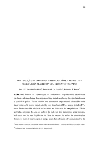 34




      IDENTIFICAÇÃO DA COMUNIDADE FITOPLANCTÔNICA PRESENTE EM
                PISCICULTURA ABASTECIDA COM ELFUENTES TRATADOS

          José I. F. Vasconcelos Filho3; Francisco L. M. Silveira1; Emanuel S. Santos4.

RESUMO: Através da identificação da comunidade fitoplanctônica objetivou-se
verificar a adequabilidade do esgoto doméstico tratado em lagoas de estabilização para
o cultivo de peixes. Foram testados três tratamentos experimentais abastecidos com
água bruta (AB), esgoto tratado diluído com água bruta (ED), e esgoto tratado (ET),
onde foram estocados alevinos de molinésia na densidade de 200 peixes/m³. Foram
coletadas amostras da água de cultivo de cada um dos tratamentos experimentais,
utilizando uma de rede de plâncton de 20µm de abertura de malha. As identificações
foram por meio de microscopia de campo claro. Foi calculada a frequência relativa de

3
    Aluno do Curso Técnico em Aquicultura do Instituto Federal de Educação, Ciência e Tecnologia do Ceará (IFCE) campus Acaraú;

4
    Professor do Curso Técnico em Aquicultura do IFCE campus Acaraú;
 