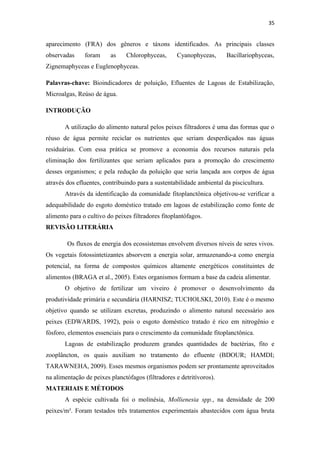 35


aparecimento (FRA) dos gêneros e táxons identificados. As principais classes
observadas     foram     as    Chlorophyceas,       Cyanophyceas,      Bacillariophyceas,
Zignemaphyceas e Euglenophyceas.

Palavras-chave: Bioindicadores de poluição, Efluentes de Lagoas de Estabilização,
Microalgas, Reúso de água.

INTRODUÇÃO

       A utilização do alimento natural pelos peixes filtradores é uma das formas que o
réuso de água permite reciclar os nutrientes que seriam desperdiçados nas águas
residuárias. Com essa prática se promove a economia dos recursos naturais pela
eliminação dos fertilizantes que seriam aplicados para a promoção do crescimento
desses organismos; e pela redução da poluição que seria lançada aos corpos de água
através dos efluentes, contribuindo para a sustentabilidade ambiental da piscicultura.
       Através da identificação da comunidade fitoplanctônica objetivou-se verificar a
adequabilidade do esgoto doméstico tratado em lagoas de estabilização como fonte de
alimento para o cultivo do peixes filtradores fitoplantófagos.
REVISÃO LITERÁRIA

        Os fluxos de energia dos ecossistemas envolvem diversos níveis de seres vivos.
Os vegetais fotossintetizantes absorvem a energia solar, armazenando-a como energia
potencial, na forma de compostos químicos altamente energéticos constituintes de
alimentos (BRAGA et al., 2005). Estes organismos formam a base da cadeia alimentar.
       O objetivo de fertilizar um viveiro é promover o desenvolvimento da
produtividade primária e secundária (HARNISZ; TUCHOLSKI, 2010). Este é o mesmo
objetivo quando se utilizam excretas, produzindo o alimento natural necessário aos
peixes (EDWARDS, 1992), pois o esgoto doméstico tratado é rico em nitrogênio e
fósforo, elementos essenciais para o crescimento da comunidade fitoplanctônica.
       Lagoas de estabilização produzem grandes quantidades de bactérias, fito e
zooplâncton, os quais auxiliam no tratamento do efluente (BDOUR; HAMDI;
TARAWNEHA, 2009). Esses mesmos organismos podem ser prontamente aproveitados
na alimentação de peixes planctófagos (filtradores e detritívoros).
MATERIAIS E MÉTODOS
       A espécie cultivada foi o molinésia, Mollienesia spp., na densidade de 200
peixes/m³. Foram testados três tratamentos experimentais abastecidos com água bruta
 
