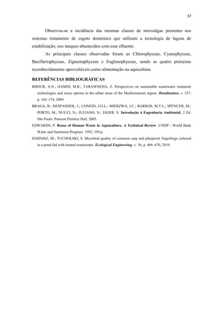 37


        Observou-se a incidência das mesmas classes de microalgas presentes nos
sistemas tratamento de esgoto doméstico que utilizam a tecnologia de lagoas de
estabilização, nos tanques abastecidos com esse efluente.
        As principais classes observadas foram as Chlorophyceas, Cyanophyceas,
Bacillariophyceas, Zignemaphyceas e Euglenophyceas, sendo as quatro primeiras
reconhecidamente aproveitáveis como alimentação na aquicultura.

REFERÊNCIAS BIBLIOGRÁFICAS
BDOUR, A.N.; HAMDI, M.R.; TARAWNEHA, Z. Perspectives on sustainable wastewater treatment
   technologies and reuse options in the urban areas of the Mediterranean region. Desalination, v. 237,
   p. 162–174, 2009.
BRAGA, B.; HESPANHOL, I.; CONEJO, J.G.L.; MIERZWA, J.C.; BARROS, M.T.L.; SPENCER, M.;
   PORTO, M.; NUCCI, N.; JULIANO, N.; EIGER, S. Introdução à Engenharia Ambiental, 2 Ed.
   São Paulo: Pearson Prentice Hall, 2005.
EDWARDS, P. Reuse of Human Waste in Aquaculture. A Technical Review. UNDP - World Bank
   Water and Sanitation Program. 1992, 350 p.
HARNISZ, M.; TUCHOLSKI, S. Microbial quality of common carp and pikeperch fingerlings cultured
   in a pond fed with treated wastewater. Ecological Engineering, v. 36, p. 466–470, 2010.
 