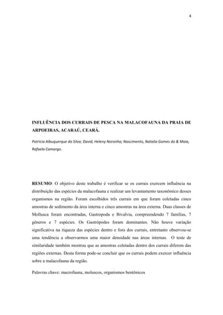 4




INFLUÊNCIA DOS CURRAIS DE PESCA NA MALACOFAUNA DA PRAIA DE
ARPOEIRAS, ACARAÚ, CEARÁ.

Patrícia Albuquerque da Silva; David, Heleny Noronha; Nascimento, Natalia Gomes do & Maia,
Rafaela Camargo.




RESUMO: O objetivo deste trabalho é verificar se os currais exercem influência na
distribuição das espécies da malacofauna e realizar um levantamento taxonômico desses
organismos na região. Foram escolhidos três currais em que foram coletadas cinco
amostras de sedimento da área interna e cinco amostras na área externa. Duas classes de
Mollusca foram encontradas, Gastropoda e Bivalvia, compreendendo 7 famílias, 7
gêneros e 7 espécies. Os Gastrópodes foram dominantes. Não houve variação
significativa na riqueza das espécies dentro e fora dos currais, entretanto observou-se
uma tendência a observarmos uma maior densidade nas áreas internas. O teste de
similaridade também mostrou que as amostras coletadas dentro dos currais diferem das
regiões externas. Desta forma pode-se concluir que os currais podem exercer influência
sobre a malacofauna da região.

Palavras chave: macrofauna, moluscos, organismos bentônicos
 