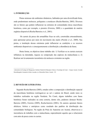 5


1. INTRODUÇÃO

         Praias arenosas são ambientes dinâmicos, habitados por uma diversificada biota,
onde predominam moluscos, poliquetas e crustáceos (Rocha-Barreira, 2005). Diversos
são os fatores que podem influenciar na estrutura de comunidades dessa macrofauna
bentônica, como por exemplo, o pisoteio (Ferreira, 2009) e a quantidade de matéria
orgânica disponível (Rocha-Barreira et al., 2001).

           Os currais de pesca são armadilhas fixas no solo, construídas artesanalmente,
para aprisionar peixes por meio do movimento das marés (Piorski et al., 2009). Nas
praias, a instalação dessas estruturas pode influenciar as condições e os recursos
ambientais disponíveis e consequentemente a distribuição e abundância da fauna.

         Desta forma, os objetivos deste trabalho são: 1) Verificar se os currais exercem
influência na densidade, riqueza ou composição das espécies da malacofauna e; 2)
Realizar um levantamento taxonômico de moluscos existentes na região.



_______________________________
Laboratório de Ecologia de Manguezais. Instituto Federal de Educação, Ciência e Tecnologia do Ceará – Campus Acaraú. Avenida
Desembargador Armando de Sales Louzada, s/n, Monsenhor Edson. Acaraú – CE




2. REVISÃO DE LITERATURA

    Segundo Rocha-Barreira (2005), estudos sobre a composição e distribuição espacial
da macrofauna bentônica restringem-se ao sul e sudeste do Brasil, sendo raros os
trabalhos realizados na região Nordeste. No Ceará, alguns trabalhos com fauna
bentônica foram realizados na zona costeira, dentre eles, podemos destacar Rocha-
Barreira (2005), Ferreira (2009), Rocha-barreira (2001). Os autores apontam fatores
abióticos, biótico e antrópicos como resultado dos padrões de distribuição das
comunidades biológicas. Na região da Praia de Arpoeiras em Acaraú, observou-se a
inexistência de trabalhos com a malacofauna, especialmente aqueles que a relacionem
com artes de pesca como os currais.
 