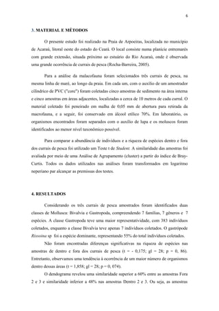6


3. MATERIAL E MÉTODOS

       O presente estudo foi realizado na Praia de Arpoeiras, localizada no município
de Acaraú, litoral oeste do estado do Ceará. O local consiste numa planície entremarés
com grande extensão, situada próximo ao estuário do Rio Acaraú, onde é observada
uma grande ocorrência de currais de pesca (Rocha-Barreira, 2005).

       Para a análise da malacofauna foram selecionados três currais de pesca, na
mesma linha de maré, ao longo da praia. Em cada um, com o auxílio de um amostrador
cilíndrico de PVC ("core") foram coletadas cinco amostras de sedimento na área interna
e cinco amostras em áreas adjacentes, localizadas a cerca de 10 metros de cada curral. O
material coletado foi peneirado em malha de 0,05 mm de abertura para retirada da
macrofauna, e a seguir, foi conservado em álcool etílico 70%. Em laboratório, os
organismos encontrados foram separados com o auxílio de lupa e os moluscos foram
identificados ao menor nível taxonômico possível.

       Para comparar a abundância de indivíduos e a riqueza de espécies dentro e fora
dos currais de pesca foi utilizado um Teste t de Student. A similaridade das amostras foi
avaliada por meio de uma Análise de Agrupamento (cluster) a partir do índice de Bray-
Curtis. Todos os dados utilizados nas análises foram transformados em logaritmo
neperiano par alcançar as premissas dos testes.




4. RESULTADOS

       Considerando os três currais de pesca amostrados foram identificados duas
classes de Mollusca: Bivalvia e Gastropoda, compreendendo 7 famílias, 7 gêneros e 7
espécies. A classe Gastropoda teve uma maior representatividade, com 383 indivíduos
coletados, enquanto a classe Bivalvia teve apenas 7 indivíduos coletados. O gastrópode
Rissoina sp foi a espécie dominante, representando 55% do total indivíduos coletados.
       Não foram encontradas diferenças significativas na riqueza de espécies nas
amostras de dentro e fora dos currais de pesca (t = - 0,175; gl = 28; p = 0, 86).
Entretanto, observamos uma tendência à ocorrência de um maior número de organismos
dentro dessas áreas (t = 1,858; gl = 28; p = 0, 074).
       O dendograma revelou uma similaridade superior a 60% entre as amostras Fora
2 e 3 e similaridade inferior a 48% nas amostras Dentro 2 e 3. Ou seja, as amostras
 