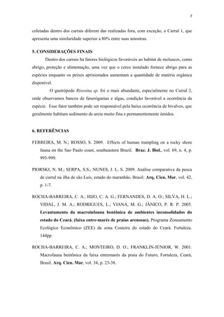 7


coletadas dentro dos currais diferem das realizadas fora, com exceção, o Curral 1, que
apresenta uma similaridade superior a 80% entre suas amostras.

5. CONSIDERAÇÕES FINAIS
       Dentro dos currais há fatores biológicos favoráveis ao habitat de moluscos, como
abrigo, proteção e alimentação, uma vez que o cerco instalado fornece abrigo para as
espécies enquanto os peixes aprisionados aumentam a quantidade de matéria orgânica
disponível.
         O gastrópode Rissoina sp. foi o mais abundante, especialmente no Curral 2,
onde observamos bancos de fanerógamas e algas, condição favorável a ocorrência da
espécie. Esse fator também pode ser responsável pela baixa ocorrência de bivalves, que
geralmente habitam sedimento de areia muito fina e permanentemente úmidos.


6. REFERÊNCIAS

FERREIRA, M. N.; ROSSO, S. 2009. Effects of human trampling on a rocky shore
    fauna on the Sao Paulo coast, southeastern Brazil. Braz. J. Biol., vol. 69, n. 4, p.
    993-999.

PIORSKI, N. M.; SERPA, S.S.; NUNES, J. L. S. 2009. Análise comparativa da pesca
    de curral na ilha de são Luís, estado do maranhão, Brasil. Arq. Cien. Mar, vol. 42,
    p. 1-7.

ROCHA-BARREIRA, C. A., HIJO, C. A. G.; FERNANDES, D. A. O.; SILVA, H. L.;
    VIDAL, J. M. A.; RODRIGUES, L.; VIANA, M. G.; JÂNICO, P. R. P. 2005.
    Levantamento da macroinfauna bentônica de ambientes inconsolidados do
    estado do Ceará. (faixa entre-marés de praias arenosas). Programa Zoneamento
    Ecológico Econômico (ZEE) da zona Costeira do estado do Ceará. Fortaleza.
    144pp.

ROCHA-BARREIRA, C. A.; MONTEIRO, D. O.; FRANKLIN-JÚNIOR, W. 2001.
    Macrofauna bentônica da faixa entremarés da praia do Futuro, Fortaleza, Ceará,
    Brasil. Arq. Cien. Mar, vol. 34, p. 23-38.
 