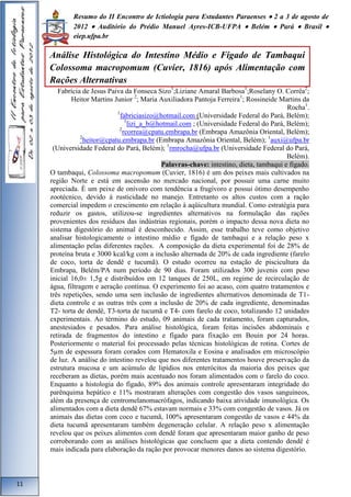 Resumo do II Encontro de Ictiologia para Estudantes Paraenses  2 a 3 de agosto de 
2012  Auditório do Prédio Manuel Ayres-ICB-UFPA  Belém  Pará  Brasil  
eiep.ufpa.br 
Análise Histológica do Intestino Médio e Fígado de Tambaqui 
Colossoma macropomum (Cuvier, 1816) após Alimentação com 
Rações Alternativas 
Fabrícia de Jesus Paiva da Fonseca Sizo1;Liziane Amaral Barbosa1;Roselany O. Corrêa2; 
Heitor Martins Junior 2; Maria Auxiliadora Pantoja Ferreira1; Rossineide Martins da 
Rocha1. 
1fabriciasizo@hotmail.com (Universidade Federal do Pará, Belém); 
1lizi_a_b@hotmail.com ; (Universidade Federal do Pará, Belém); 
2rcorrea@cpatu.embrapa.br (Embrapa Amazônia Oriental, Belém); 
2heitor@cpatu.embrapa.br (Embrapa Amazônia Oriental, Belém); 1auxi@ufpa.br 
(Universidade Federal do Pará, Belém); 1rmrocha@ufpa.br (Universidade Federal do Pará, 
Belém). 
Palavras-chave: intestino, dieta, tambaqui e fígado. 
O tambaqui, Colossoma macropomum (Cuvier, 1816) é um dos peixes mais cultivados na 
região Norte e está em ascensão no mercado nacional, por possuir uma carne muito 
apreciada. É um peixe de onívoro com tendência a frugívoro e possui ótimo desempenho 
zootécnico, devido à rusticidade no manejo. Entretanto os altos custos com a ração 
comercial impedem o crescimento em relação à aqüicultura mundial. Como estratégia para 
reduzir os gastos, utilizou-se ingredientes alternativos na formulação das rações 
provenientes dos resíduos das indústrias regionais, porém o impacto dessa nova dieta no 
sistema digestório do animal é desconhecido. Assim, esse trabalho teve como objetivo 
analisar histologicamente o intestino médio e fígado de tambaqui e a relação peso x 
alimentação pelas diferentes rações. A composição da dieta experimental foi de 28% de 
proteína bruta e 3000 kcal/kg com a inclusão alternada de 20% de cada ingrediente (farelo 
de coco, torta de dendê e tucumã). O estudo ocorreu na estação de piscicultura da 
Embrapa, Belém/PA num período de 90 dias. Foram utilizados 300 juvenis com peso 
inicial 16,0± 1,5g e distribuídos em 12 tanques de 250L, em regime de recirculação de 
água, filtragem e aeração contínua. O experimento foi ao acaso, com quatro tratamentos e 
três repetições, sendo uma sem inclusão de ingredientes alternativos denominada de T1- 
dieta controle e as outras três com a inclusão de 20% de cada ingrediente, denominadas 
T2- torta de dendê, T3-torta de tucumã e T4- com farelo de coco, totalizando 12 unidades 
experimentais. Ao término do estudo, 09 animais de cada tratamento, foram capturados, 
anestesiados e pesados. Para análise histológica, foram feitas incisões abdominais e 
retirada de fragmentos do intestino e fígado para fixação em Bouin por 24 horas. 
Posteriormente o material foi processado pelas técnicas histológicas de rotina. Cortes de 
5μm de espessura foram corados com Hematoxila e Eosina e analisados em microscópio 
de luz. A análise do intestino revelou que nos diferentes tratamentos houve preservação da 
estrutura mucosa e um acúmulo de lipídios nos enterócitos da maioria dos peixes que 
receberam as dietas, porém mais acentuado nos foram alimentados com o farelo do coco. 
Enquanto a histologia do fígado, 89% dos animais controle apresentaram integridade do 
parênquima hepático e 11% mostraram alterações com congestão dos vasos sanguíneos, 
além da presença de centromelanomacrófagos, indicando baixa atividade imunológica. Os 
alimentados com a dieta dendê 67% estavam normais e 33% com congestão de vasos. Já os 
animais das dietas com coco e tucumã, 100% apresentaram congestão de vasos e 44% da 
dieta tucumã apresentaram também degeneração celular. A relação peso x alimentação 
revelou que os peixes alimentos com dendê foram que apresentaram maior ganho de peso 
corroborando com as análises histológicas que concluem que a dieta contendo dendê é 
mais indicada para elaboração da ração por provocar menores danos ao sistema digestório. 
11 
 