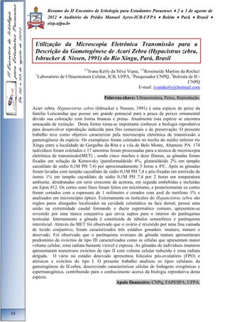 Resumo do II Encontro de Ictiologia para Estudantes Paraenses  2 a 3 de agosto de 
2012  Auditório do Prédio Manuel Ayres-ICB-UFPA  Belém  Pará  Brasil  
eiep.ufpa.br 
1,3Ivana Kerly da Silva Viana, 1,2Rossineide Martins da Rocha1 
1Laboratório de Ultraestrutura Celular, ICB, UFPA, 2Pesquisador CNPQ, 3Bolsista de IC-CNPQ 
E-mail: ivanakerly@hotmail.com 
Palavras-chave: Ultraestrutura, Peixe, Reprodução. 
Acari zebra, Hypancistrus zebra (Isbrucker e Nussen, 1991) é uma espécie de peixe da 
família Loricaridae que possui um grande potencial para a pesca de peixes ornamental 
devido sua coloração com listras brancas e pretas. Atualmente esta espécie se encontra 
ameaçada de extinção. Desta forma torna-se importante conhecer a biologia reprodutiva 
para desenvolver reprodução induzida para fins comerciais e de preservação. O presente 
trabalho teve como objetivo caracterizar pela microscopia eletrônica de transmissão a 
gametogênese da espécie. Os exemplares foram coletados no trecho do médio inferior rio 
Xingu entre a localidade de Gorgulho da Rita e a vila de Belo Monte, Altamira/ PA. 174 
indivíduos foram coletados e 17 amostras foram processadas para a técnica de microscopia 
eletrônica de transmissão(MET) , sendo cinco machos e doze fêmeas, as gônadas foram 
fixadas em solução de Karnovsky (paraformaldeido 4%, glutaraldeido 2% em tampão 
cacodilato de sódio 0,1M PH 7,4) por aproximadamente 3 horas a 4ºC. Após as gônadas 
foram lavadas com tampão cacodilato de sódio 0,1M PH 7,4 e pós-fixadas em tetróxido de 
ósmio 1% em tampão cacodilato de sódio 0,1M PH 7,4 por 2 horas em temperatura 
ambiente, desidratadas em serie crescente de acetona, em seguida embebidas e incluídas 
em Epon 812. Os cortes semi finos foram feitos em micrótomo, e posteriormente os cortes 
foram cortados com a espessura de 1 milímetro e corados com azul de metileno 1% e 
analisados em microscópio óptico. Externamente os testículos do Hypancistrus zebra são 
órgãos pares alongados localizados na cavidade celomática na face dorsal, possui uma 
união na extremidade caudal formando o ducto espermático comum, apresentou-se 
revestido por uma túnica conjuntiva que envia septos para o interior do parênquima 
testicular. Internamente a gônada é constituída de túbulos seminíferos e parênquima 
intersticial. Através da MET foi observado que o ovário é revestido por uma fina camada 
de tecido conjuntivo, foram caracterizados três estádios gonadais: imaturo, maturo e 
desovado. Foi observado que o parênquima ovariano da gônada matura apresentaram 
predomínio de ovócitos de tipo III caracterizados como as células que apresentam maior 
volume celular, zona radiata bastante visível e espessa. As gônadas de indivíduos imaturos 
apresentaram numerosos ovócitos do tipo II com volume celular reduzido e zona radiata 
delgada. O vário no estádio desovado apresentou folículos pós-ovulatório (FPO) e 
atrésicos e ovócitos do tipo I. O presente trabalho analisou os tipos celulares da 
gametogênese de H.zebra, descrevendo características células de linhagens ovogênicas e 
espermatogênica, contribuindo para o conhecimento acerca da biologia reprodutiva desta 
espécie. 
Apoio financeiro: CNPq; FAPESPA; UFPA. 
13 
Utilização da Microscopia Eletrônica Transmissão para a 
Descrição da Gametogênese de Acari Zebra (Hypacistrus zebra, 
Isbrucker & Nissen, 1991) do Rio Xingu, Pará, Brasil 
 