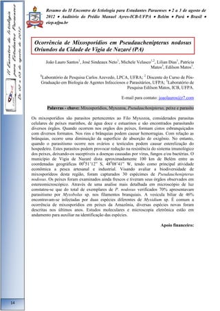 Resumo do II Encontro de Ictiologia para Estudantes Paraenses  2 a 3 de agosto de 
2012  Auditório do Prédio Manuel Ayres-ICB-UFPA  Belém  Pará  Brasil  
eiep.ufpa.br 
João Lauro Santos1, José Sindeaux Neto1, Michele Velasco1,2, Lilian Dias1, Patrícia 
Matos3, Edilson Matos1. 
1Laboratório de Pesquisa Carlos Azevedo, LPCA, UFRA; 2 Discente do Curso de Pós- 
Graduação em Biologia de Agentes Infecciosos e Parasitários, UFPA; 3Laboratório de 
Pesquisa Edilson Matos, ICB, UFPA. 
E-mail para contato: joaolauros@r7.com 
Palavras - chave: Mixosporídios, Myxozoa, Pseudauchenipterus, peixe e parasito 
Os mixosporídios são parasitos pertencentes ao Filo Myxozoa, considerados parasitas 
celulares de peixes marinhos, de água doce e estuarinos e são encontrados parasitando 
diversos órgãos. Quando ocorrem nos orgãos dos peixes, formam cistos esbranquiçados 
com diversos formatos. Nos rins e brânquias podem causar hemorragias. Com relação as 
brânquias, ocorre uma diminuição da superficie de absorção de oxigênio. No entanto, 
quando o parasitismo ocorre nos ovários e testiculos podem causar esterelização do 
hospedeiro. Estes parasitos podem provocar redução na resistência do sistema imunológico 
dos peixes, deixando-os suceptiveis a doenças causadas por vírus, fungos e/ou bactérias. O 
município de Vigia de Nazaré dista aproximadamente 100 km de Belém entre as 
coordenadas geográficas 00051’12” S, 48008’41” W, tendo como principal atividade 
econômica a pesca artesanal e industrial. Visando avaliar a biodiversidade de 
mixosporídeos desta região, foram capturados 30 espécimes de Pseudauchenipterus 
nodosus. Os peixes foram examinados ainda frescos e tiveram seus órgãos observados em 
estereomicroscópico. Através de uma analise mais detalhada em microscópio de luz 
constatou-se que do total de exemplares de P. nodosus verificados 70% apresentavam 
parasitismo por Myxobolus sp. nos filamentos branquiais. A vesícula biliar de 46% 
encontravam-se infectadas por duas espécies diferentes de Myxidium sp. É comum a 
ocorrência de mixosporídios em peixes da Amazônia, diversas espécies novas foram 
descritas nos últimos anos. Estudos moleculares e microscopia eletrônica estão em 
andamento para auxiliar na identificação das espécies. 
Apoio financeiro: 
14 
Ocorrência de Mixosporídios em Pseudauchenipterus nodosus 
Oriundos da Cidade de Vigia de Nazaré (PA) 
 