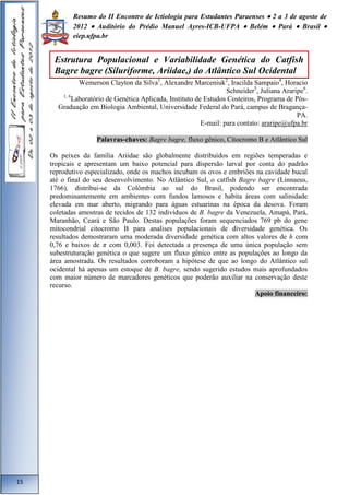Resumo do II Encontro de Ictiologia para Estudantes Paraenses  2 a 3 de agosto de 
2012  Auditório do Prédio Manuel Ayres-ICB-UFPA  Belém  Pará  Brasil  
eiep.ufpa.br 
Wemerson Clayton da Silva1, Alexandre Marceniuk2, Iracilda Sampaio4, Horacio 
Schneider5, Juliana Araripe6. 
1, 6Laboratório de Genética Aplicada, Instituto de Estudos Costeiros, Programa de Pós- 
Graduação em Biologia Ambiental, Universidade Federal do Pará, campus de Bragança- 
PA. 
E-mail: para contato: araripe@ufpa.br 
Palavras-chaves: Bagre bagre, fluxo gênico, Citocromo B e Atlântico Sul 
Os peixes da família Ariidae são globalmente distribuídos em regiões temperadas e 
tropicais e apresentam um baixo potencial para dispersão larval por conta do padrão 
reprodutivo especializado, onde os machos incubam os ovos e embriões na cavidade bucal 
até o final do seu desenvolvimento. No Atlântico Sul, o catfish Bagre bagre (Linnaeus, 
1766), distribui-se da Colômbia ao sul do Brasil, podendo ser encontrada 
predominantemente em ambientes com fundos lamosos e habita áreas com salinidade 
elevada em mar aberto, migrando para águas estuarinas na época da desova. Foram 
coletadas amostras de tecidos de 132 indivíduos de B. bagre da Venezuela, Amapá, Pará, 
Maranhão, Ceará e São Paulo. Destas populações foram sequenciados 769 pb do gene 
mitocondrial citocromo B para analises populacionais de diversidade genética. Os 
resultados demostraram uma moderada diversidade genética com altos valores de h com 
0,76 e baixos de π com 0,003. Foi detectada a presença de uma única população sem 
subestruturação genética o que sugere um fluxo gênico entre as populações ao longo da 
área amostrada. Os resultados corroboram a hipótese de que ao longo do Atlântico sul 
ocidental há apenas um estoque de B. bagre, sendo sugerido estudos mais aprofundados 
com maior número de marcadores genéticos que poderão auxiliar na conservação deste 
recurso. 
Apoio financeiro: 
15 
Estrutura Populacional e Variabilidade Genética do Catfish 
Bagre bagre (Siluriforme, Ariidae,) do Atlântico Sul Ocidental 
 