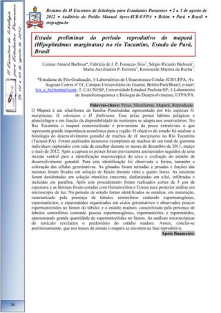 Resumo do II Encontro de Ictiologia para Estudantes Paraenses  2 a 3 de agosto de 
2012  Auditório do Prédio Manuel Ayres-ICB-UFPA  Belém  Pará  Brasil  
eiep.ufpa.br 
Liziane Amaral Barbosa*, Fabrícia de J. P. Fonseca- Sizo1, Sérgio Ricardo Batlouni2, 
Maria Auxiliadora P. Ferreira3, Rossineide Martins da Rocha1. 
*Estudante de Pós-Graduação, 1-Laboratórios de Ultraestrutura Celular ICB/UFPA, Av. 
Augusto Correa nº 01, Campus Universitário do Guamá, Belém/Pará/Brasil; e-mail: 
lizi_a_b@hotmail.com; 2- CAUNESP, Universidade Estadual Paulista/SP; 3-Laboratório 
de Imunohistoquímica e Biologia do Desenvolvimento, UFPA/PA. 
Palavras-chave: Peixe, Siluriforme, Mapará, Reprodução. 
O Mapará é um siluriforme da família Pimelodidae representado por três espécies H. 
marginatus, H. edentatus e H. fimbriatus. Esse peixe possui hábitos pelágicos e 
planctófagos e em função da disponibilidade de nutrientes se adapta nos reservatórios. No 
Rio Tocantins o mapará comercializado é proveniente da pesca extrativista o que 
representa grande importância econômica para a região. O objetivo do estudo foi analisar a 
histologia do desenvolvimento gonadal de machos de H. marginatus no Rio Tocantins 
(Tucuruí-PA). Foram analisados dezenove exemplares de machos de um total de quarenta 
indivíduos capturados com rede de emalhar durante os meses de dezembro de 2011, março 
e maio de 2012. Após a captura os peixes foram previamente anestesiados seguidos de uma 
incisão ventral para a identificação macroscópica do sexo e avaliação do estádio de 
desenvolvimento gonadal. Para esta identificação foi observada a forma, tamanho e 
coloração das células germinativas. As gônadas foram retiradas e pesadas e frações das 
mesmas foram fixadas em solução de Bouin durante vinte e quatro horas. As amostras 
foram desidratadas em solução etanólica crescente, diafanizadas em xilol, infiltradas e 
incluídas em parafina. Após este procedimento foram realizados cortes de 5 μm de 
espessura e as lâminas foram coradas com Hematoxilina e Eosina para posterior análise em 
microscopia de luz. No período de estudo foram identificados os estádios, em maturação, 
caracterizado pela presença de túbulos seminíferos contendo espermatogônias, 
espermatócitos, e espermátides organizados em cistos germinativos e observados poucos 
espermatozóides no lúmen do túbulo; e o estádio maduro, caracterizado pela presença de 
túbulos seminíferos contendo poucas espermatogônias, espermatócitos e espermátides, 
apresentando grande quantidade de espermatozóides no lúmen. As análises microscópicas 
do testículo revelaram o predomínio do estádio maduro. Assim, conclui-se 
preliminarmente, que nos meses de estudo o mapará se encontra na fase reprodutiva. 
Apoio financeiro: 
16 
Estudo preliminar do período reprodutivo do mapará 
(Hipophtalmus marginatus) no rio Tocantins, Estado do Pará, 
Brasil 
 
