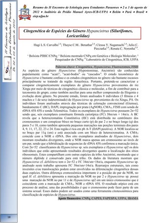 Resumo do II Encontro de Ictiologia para Estudantes Paraenses  2 a 3 de agosto de 
2012  Auditório do Prédio Manuel Ayres-ICB-UFPA  Belém  Pará  Brasil  
eiep.ufpa.br 
Citogenética de Espécies do Gênero Hypancistrus (Silurifomes, 
Loricariidae) 
Hagi L.S. Carvalho1,4; Thayse C.M.. Benathar2,4; Cleusa Y. Nagamachi3,4; Julio C. 
Pieczarka3,4; Renata C. Noronha3,4. 
¹ Bolsista PIBIC/CNPq; ² Bolsista mestrado CNPq em Genética e Biologia Molecular; ³ 
Pesquisador do CNPq; 4 Laboratório de Citogenética, ICB, UFPA 
Palavras chave: Citogenética, Hypancistrus, Fluorocromos, FISH 
As espécies do gênero Hypancistrus (Hypostominae, Ancistrini) são conhecidas 
popularmente como “acari”, “acari-bodós” ou “cascudos”. O estado taxonômico de 
Hypancistrus é bastante confuso e os estudos citogenéticos no gênero são bastante escassos 
principalmente se tratando da região Amazônica. Portanto, pretende-se caracterizar e 
comparar citogeneticamente exemplares do gênero Hypancistrus provenientes do rio 
Xingu por meio de técnicas de citogenética clássica e molecular, a fim de contribuir para a 
taxonomia do grupo, como também auxiliar para uma melhor compreensão da filogenia e 
evolução deste gênero. No presente estudo, foram analisados 8 indivíduos (3 fêmeas e 4 
machos e 1 de sexo indeterminado) de Hypancistrus sp. provenientes do rio Xingu, PA. Os 
indivíduos foram analisados através das técnicas de coloração convencional (Giemsa), 
bandeamento C (BC), DAPI, impregnação por prata (AgNOR), CMA3, FISH com sonda de 
rDNA 45S 45S e sonda Telomérica. Todos os exemplares de Hypancistrus possuem 2n=52 
sendo que, seis exemplares constituem fórmula cariotípica (FC) 38m/sm + 14st/a. A BC 
revela que a heterocromatina Constitutiva (HC) está distribuída no centrômero dos 
cromossomos e um conspícuo bloco no braço curto (p) do par 2 e no braço longo (q) dos 
pares 5 e 10, como também apresenta pequenas marcações nas porções terminais dos pares 
4, 9, 11, 17, 22, 23 e 24. Esta região é rica em pb A-T (DAPI positiva). A NOR localiza-se 
no braço par 11q (sm) e está associada com um bloco de heterocromatina. A CMA3 
coincide com a NOR e rDNA. Dos oito exemplares analisados de Hypancistrus, dois 
mostram resultados divergentes, onde a NOR marca apenas um cromossomo ao invés de 
um par, sendo que a hibridização de sequencias de rDNA 45S confirmou a marcação única. 
Com 2n=52 classificamos de Hypancistrus sp. seis exemplares e Hypancistrus sp2 os dois 
indivíduos que estão apresentando resultados divergentes quanto a localização dos sítios 
ribossomais. Estes compartilham com outras espécies da tribo Ancistrini, mostrando que o 
número diplóide é conservado para está tribo. Os dados da literatura mostram que 
Hypancistrus cf. debilittera tem o 2n=52 e FC 34m/sm+18st/a, enquanto Hypancistrus sp. 
analisado neste trabalho apresenta FC 38m/sm+14st/a. Rearranjos estruturais, tais como 
inversões e/ou translocações podem estar envolvidos na diferenciação citogenética dessas 
duas espécies. Outra diferença cromossômica importante é a posição do par da NOR, no 
qual H. cf. debilittera apresenta a marcação da NOR no par 2 e Hypancistrus sp. possui 
uma marcação da NOR no par 11 e de Hypancistrus sp2 em um único cromossomo que é 
coincidente com a marcação de CMA3, NOR e rDNA 45S. O resultado atípico está em 
processo de análise, uma das possibilidades é que o cromossomo pode fazer parte de um 
sistema sexual. Esses dados podem ser usados como uma ferramenta citotaxonômica para 
classificação de espécies de Hypancistrus. 
Apoio financeiro: CNPq, CAPES, FAPESPA, UFPA, IBAMA 
18 
 