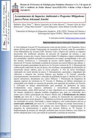 Resumo do II Encontro de Ictiologia para Estudantes Paraenses  2 a 3 de agosto de 
2012  Auditório do Prédio Manuel Ayres-ICB-UFPA  Belém  Pará  Brasil  
eiep.ufpa.br 
Bethânia Alves Sena1,3*; Marcia Francineli da Cunha Bezerra1,3; Suzana Carla da Silva 
Bittencourt1,3; Diego Maia Zacardi2,3; Luiza Nakayama1; Jaime Ribeiro Carvalho Júnior1,3 
1Laboratório de Biologia de Organismos Aquáticos , ICB, UFPA; 2Instituto de Ciências e 
Tecnologia das Águas UFOPA; 3Mestre em Ciência Animal. 
E-mail para contato: betalsena@yahoo.com.br 
Palavras-chave: peixes; Educação Ambiental, índios. 
A Terra Indígena Trocará (TI Trocará) possui como um dos limites, o rio Tocantins e fica a 
apenas 20 km, pela estrada Transcametá, do município de Tucuruí, onde foi construída a 
Usina Hidroelétrica de Tucuruí (UHE Tucuruí). Com o objetivo de verificar os impactos 
decorrentes dos problemas advindos do processo de ocupação do entorno e suas 
implicações na pesca dos Asuriní, foram entrevistados 36 indígenas e alguns colaboradores 
da comunidade e também realizados levantamentos em campo, acompanhando o dia a dia 
dos Asuriní. Verificou-se: 1. Construção de acessos viários ligando a Transcametá e 
entorno da TI Trocará, facilitando a entrada de invasores nos cursos hídricos das aldeias; 2. 
Captura de grandes quantidades de peixes no rio Trocará e entorno da TI; 3. Diminuição do 
conhecimento tradicional da arte de pesca e da ictiofauna, acompanhada da diminuição na 
transmissão desses saberes, para as novas gerações; 4. Uso de novas tecnologias, 
implicando em maior pressão na pesca; 5. Desmatamento, queimadas e degradação das 
cabeceiras e margens dos recursos hídricos que banham a TI Trocará, causando, 
consequentemente, assoreamento e alteração da qualidade da água; 6. Destino de lixo e de 
dejetos domésticos, diretamente nos cursos hídricos; 7. Diminuição da frequência de 
algumas espécies da ictiofauna na TI Trocará; 8. Mudança de hábitos alimentares na 
comunidade com relação ao consumo de pescado, com aquisição de produtos em Tucuruí; 
9. Utilização de artigos industrializados para produção de apetrechos de pesca. 
Evidentemente esses impactos ambientais e socioculturais observados estão 
interrelacionados, sendo difícil precisar os mais importantes ou as causas/consequências. 
No entanto, propõem-se algumas medidas mitigadoras que, para ser viabilizada, deve 
contar com a efetiva participação dos Asuriní. Dentre elas, o fortalecimento da cultura 
Asuriní, por meio de: 1. Uso da língua e a prática de transmissão de conhecimentos 
tradicionais para as novas gerações e 2. Mudanças na forma de apresentação do conteúdo a 
ser ministrado na escola, valorizando a cultura indígena e seus conhecimentos prévios; a 
conservação ambiental, por meio de: 1. Controle do tráfego na estrada Transcametá; 2. 
Ações de educação ambiental, com enfoque nos cursos hídricos; 3. Implementação de 
programa de monitoramento e gestão dos recursos hídricos na TI Trocará; 4. 
Implementação de projetos de educação ambiental para recursos hídricos, com ênfase no 
destino adequado para o lixo, prevenção de queimadas e proteção de nascentes. 
Apoio financeiro: ELETRONORTE; FUNAI. 
01 
Levantamentos de Impactos Ambientais e Propostas Mitigadoras 
para a Pesca Artesanal Asuriní 
 