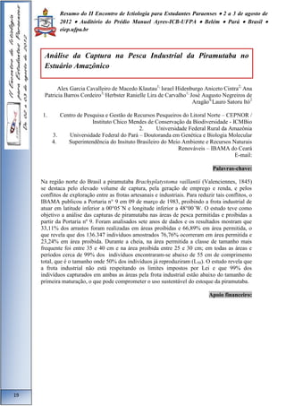 Resumo do II Encontro de Ictiologia para Estudantes Paraenses  2 a 3 de agosto de 
2012  Auditório do Prédio Manuel Ayres-ICB-UFPA  Belém  Pará  Brasil  
eiep.ufpa.br 
Alex Garcia Cavalleiro de Macedo Klautau1; Israel Hidenburgo Aniceto Cintra2; Ana 
Patricia Barros Cordeiro3; Herbster Ranielle Lira de Carvalho1; José Augusto Negreiros de 
Aragão4;Lauro Satoru Itó2 
1. Centro de Pesquisa e Gestão de Recursos Pesqueiros do Litoral Norte – CEPNOR / 
Instituto Chico Mendes de Conservação da Biodiversidade - ICMBio 
2. Universidade Federal Rural da Amazônia 
3. Universidade Federal do Pará – Doutoranda em Genética e Biologia Molecular 
4. Superintendência do Insituto Brasileiro do Meio Ambiente e Recursos Naturais 
Renováveis – IBAMA do Ceará 
E-mail: 
Palavras-chave: 
Na região norte do Brasil a piramutaba Brachyplatystoma vaillantii (Valenciennes, 1845) 
se destaca pelo elevado volume de captura, pela geração de emprego e renda, e pelos 
conflitos de exploração entre as frotas artesanais e industriais. Para reduzir tais conflitos, o 
IBAMA publicou a Portaria n° 9 em 09 de março de 1983, proibindo a frota industrial de 
atuar em latitude inferior a 00°05´N e longitude inferior a 48°00´W. O estudo teve como 
objetivo a análise das capturas de piramutaba nas áreas de pesca permitidas e proibidas a 
partir da Portaria nº 9. Foram analisados sete anos de dados e os resultados mostram que 
33,11% dos arrastos foram realizadas em áreas proibidas e 66,89% em área permitida, o 
que revela que dos 136.347 indivíduos amostrados 76,76% ocorreram em área permitida e 
23,24% em área proibida. Durante a cheia, na área permitida a classe de tamanho mais 
frequente foi entre 35 e 40 cm e na área proibida entre 25 e 30 cm; em todas as áreas e 
períodos cerca de 99% dos indivíduos encontraram-se abaixo de 55 cm de comprimento 
total, que é o tamanho onde 50% dos indivíduos já reproduziram (L50). O estudo revela que 
a frota industrial não está respeitando os limites impostos por Lei e que 99% dos 
indivíduos capturados em ambas as áreas pela frota industrial estão abaixo do tamanho de 
primeira maturação, o que pode comprometer o uso sustentável do estoque da piramutaba. 
Apoio financeiro: 
19 
Análise da Captura na Pesca Industrial da Piramutaba no 
Estuário Amazônico 
 