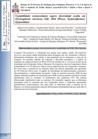 Resumo do II Encontro de Ictiologia para Estudantes Paraenses  2 a 3 de agosto de 
2012  Auditório do Prédio Manuel Ayres-ICB-UFPA  Belém  Pará  Brasil  
eiep.ufpa.br 
Adauto Lima Cardoso1, Jonathan Stuart Ready2, Julio Cesar Pieczarka1, 3, Susana Suely 
Rodrigues Milhomem1, Wilsea Maria Batista de Figueiredo-Ready2; Cleusa Yoshiko 
Nagamachi1, 3 
1Laboratório de Citogenética, Instituto de Ciências Biológicas, Universidade Federal do 
Pará – Campus do Guamá (Belém, PA, Brazil); 2Instituto de Estudos Costeiros, 
Universidade Federal do Pará – Campus de Bragança (Bragança, PA, Brasil); 3Pesquisador 
do CNPq 
Palavras-chave: puraqué, microcromossomos, variabilidade da NOR, DNA barcode. 
O gênero Electrophorus é constituído por apenas uma espécie válida, Electrophorus 
electricus, que possui ampla distribuição pelas drenagens dos rios Amazonas e Orinoco. 
Informações cariotípicas são restritas a uma população do rio Amazonas e outra do rio 
Araguaia. No presente trabalho foi realizada a descrição cariotípica e a análise da 
sequência do código de barras de DNA (CO1) de amostras de E. electricus de três novas 
localidades (rios Caripetuba, Irituia e Maicuru). Electrophorus dos rios Caripetuba e Irituia 
compartilham o 2n=52 (42m-sm+10st-a) com os espécimes dos rios Amazonas e Araguaia. 
Por outro lado, a amostra do rio Maicuru difere das demais populações por apresentar 
2n=54 (42m-sm+10st-a+2mi). O padrão de distribuição da heterocromatina constitutiva 
não-centromérica é relativamente divergente. Todas as amostras possuem NOR do tipo 
simples. Diferentes padrões de associação entre NOR e heterocromatina constitutiva foram 
identificados entre as amostras. O alinhamento das sequências CO1 não indicou 
diferenciação significativa entre as amostras. Os resultados sugerem que as diferenças 
cariotípicas entre as amostras dos rios Caripetuba, Irituia e Amazonas representam 
polimorfismos cromossômicos. Por outro lado, as diferenças entre a amostra do rio 
Maicuru e as demais populações indicam diferenciação interpopulacional que ainda não se 
refletiram em nível molecular. 
Apoio financeiro: CNPq, CAPES, FAPESPA, UFPA, IBAMA 
22 
Variabilidade cromossômica sugere diversidade oculta em 
Electrophorus electricus Gill, 1864 (Pisces: Gymnotiformes: 
Gymnotidae) 
 