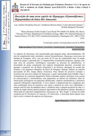 Resumo do II Encontro de Ictiologia para Estudantes Paraenses  2 a 3 de agosto de 
2012  Auditório do Prédio Manuel Ayres-ICB-UFPA  Belém  Pará  Brasil  
eiep.ufpa.br 
Luiz Antônio Wanderley Peixoto1; Guilherme Moreira Dutra1; Carlos David de Santana1,2; 
Wolmar Benjamin Wosiacki1. 
1Museu Paraense Emílio Goeldi, Caixa Postal 399, 66040-170, Belém, PA, Brazil. 
2 Division of Fishes, Department of Vertebrate Zoology, MRC-159, National Museum of 
Natural History, P.O. Box 37012, Smithsonian Institution, Washington, D.C. 20013-7012, 
USA. 
E-mail para contato: luizwp@yahoo.com.br (LAWP) 
Palavras-chave: Peixe-elétrico, taxonomia, miniaturização, sistemática filogenética, 
América do Sul. 
As espécies de Hypopygus são caracterizadas pelo pequeno porte, aproximadamente 150 
mm de comprimento total, incluindo o menor Gymnotiformes, Hypopygus minissimus de 
Santana & Crampton, 2011, com em torno de 55 mm de comprimento total. O estado 
natural do grupo é suportado por 13 sinapomorfias recentemente propostas, algumas com 
uma série de caracteres morfológicos associados ao processo de pedomorfose. A 
diversidade do grupo compreende oito espécies formalmente descritas, ocorrendo em 
igarapés e pequenos rios da Bacia Amazônica e do Orinoco, drenagens do escudo das 
Guianas e em pequenos tributários da Bacia do Paraguai. Durante análises de material 
proveniente do Rio Anapu (Baixo Amazonas, Pará, Brasil) foi possível constatar a 
ocorrência de uma nova espécie de Hypopygus, a qual é apresentada neste trabalho. Para o 
levantamento de caracteres diagnósticos foram realizadas análises merísticas com auxílio 
de estereoscópico e morfométricas com paquímetro ao décimo de milímetro, além de 
observações osteológicas em espécimes diafanizados. Análises morfométricas e merísticas 
seguiram bibliografia especializada. A nova espécie é diagnosticada dos congêneres por 
uma combinação única de caracteres, tais como a ausência do sexto osso infraorbital, o 
número total de raios da nadadeira anal e a distância entre a margem posterior do olho e o 
entalhe do órgão elétrico póstero-peitoral, equivalente à três diâmetros orbitais. Baseado na 
observação de caracteres sinapomórficos, Hypopygus sp. “Rio Anapu” é incluso no clado 
composto por H. hoedemani, H. lepturus e H. minissimus. A descrição desta espécie nova 
eleva a nove o número de espécies em Hypopygus. 
Apoio financeiro: CAPES; FADESP. 
23 
Descrição de uma nova espécie de Hypopygus (Gymnotiformes: 
Hypopomidae) do baixo Rio Amazonas 
 