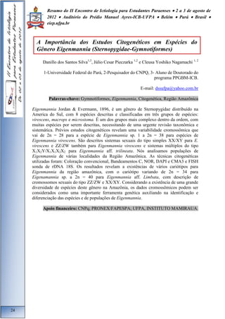 Resumo do II Encontro de Ictiologia para Estudantes Paraenses  2 a 3 de agosto de 
2012  Auditório do Prédio Manuel Ayres-ICB-UFPA  Belém  Pará  Brasil  
eiep.ufpa.br 
Danillo dos Santos Silva1,3, Júlio Cesar Pieczarka 1,2 e Cleusa Yoshiko Nagamachi 1, 2 
1-Universidade Federal do Pará, 2-Pesquisador do CNPQ, 3- Aluno de Doutorado do 
programa PPGBM-ICB. 
E-mail: dssufpa@yahoo.com.br 
Palavras-chave: Gymnotiformes, Eigenmannia, Citogenética, Região Amazônica 
Eigenmannia Jordan & Evermann, 1896, é um gênero de Sternopygidae distribuído na 
America do Sul, com 8 espécies descritas e classificadas em três grupos de espécies: 
virescens, macrops e microstoma. É um dos grupos mais complexo dentro da ordem, com 
muitas espécies por serem descritas, necessitando de uma urgente revisão taxonômica e 
sistemática. Prévios estudos citogenéticos revelam uma variabilidade cromossômica que 
vai de 2n = 28 para a espécie de Eigenmannia sp. 1 a 2n = 38 para espécies de 
Eigenmannia virescens. São descritos sistemas sexuais do tipo simples XX/XY para E. 
virescens e ZZ/ZW também para Eigenmannia virescens e sistemas múltiplos do tipo 
X1X2Y/X1X1X2X2 para Eigenmannia aff. trilineata. Nós analisamos populações de 
Eigenmannia de várias localidades da Região Amazônica. As técnicas citogenéticas 
utilizadas foram: Coloração convencional, Bandeamentos C, NOR, DAPI e CMA3 e FISH 
sonda de rDNA 18S. Os resultados revelam a existências de vários cariótipos para 
Eigenmannia da região amazônica, com o cariótipo variando de 2n = 34 para 
Eigenamannia sp. a 2n = 40 para Eigenmannia aff. Limbata, com descrição de 
cromossomos sexuais do tipo ZZ/ZW e XX/XY. Considerando a existência de uma grande 
diversidade de espécies deste gênero na Amazônia, os dados cromossômicos podem ser 
considerados como uma importante ferramenta genética auxiliando na identificação e 
diferenciação das espécies e de populações de Eigenmannia. 
Apoio financeiro: CNPq; PRONEX/FAPESPA; UFPA, INSTITUTO MAMIRAUA. 
24 
A Importância dos Estudos Citogenéticos em Espécies do 
Gênero Eigenmannia (Sternopygidae-Gymnotiformes) 
 