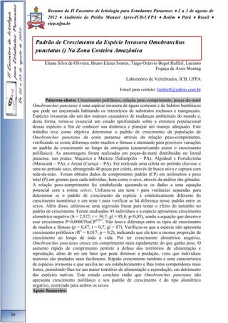 Resumo do II Encontro de Ictiologia para Estudantes Paraenses  2 a 3 de agosto de 
2012  Auditório do Prédio Manuel Ayres-ICB-UFPA  Belém  Pará  Brasil  
eiep.ufpa.br 
Eliane Silva de Oliveira, Bruno Eleres Soares, Tiago Octavio Begot Ruffeil, Luciano 
Fogaça de Assis Montag 
Laboratório de Vertebrados, ICB, UFPA 
Email para contato: lislitrell@yahoo.com.br 
Palavras-chave: Crescimento polifásico, relação peso-comprimento, poças-de-maré 
Omobranchus punctatus é uma espécie invasora de águas costeiras e de hábitos bentônicos 
que pode ser encontrada habitando os interstícios de substratos rochosos e manguezais. 
Espécies invasoras são um dos maiores causadores de mudanças ambientais do mundo e, 
desta forma, torna-se essencial um estudo aprofundado sobre a estrutura populacional 
dessas espécies a fim de conhecer sua dinâmica e planejar um manejo adequado. Este 
trabalho teve como objetivo determinar o padrão de crescimento da população de 
Omobranchus punctatus da costa paraense através da relação peso-comprimento, 
verificando se existe diferença entre machos e fêmeas e atentando para possíveis variações 
no padrão de crescimento ao longo da ontogenia (caracterizando assim o crescimento 
polifásico). As amostragens foram realizadas em poças-de-maré distribuídas no litoral 
paraense, nas praias: Maçarico e Marieta (Salinópolis – PA); Algodoal e Fortalezinha 
(Maracanã – PA); e Areuá (Curuçá – PA). Foi realizada uma coleta no período chuvoso e 
uma no período seco, abrangendo 40 poças por coleta, através de busca ativa e captura com 
rede-de-mão. Foram obtidos dados de comprimento padrão (CP) em milímetros e peso 
total (P) em gramas para cada indivíduo, bem como o sexo, através da análise das gônadas. 
A relação peso-comprimento foi estabelecida ajustando-se os dados a uma equação 
potencial com a rotina solver. Utilizou-se um teste t para variâncias separadas para 
determinar se o padrão de crescimento da espécie é estatisticamente diferente do 
crescimento isométrico e um teste t para verificar se há diferença nesse padrão entre os 
sexos. Além disso, utilizou-se uma regressão linear para testar o efeito do tamanho no 
padrão de crescimento. Foram analisados 93 indivíduos e a espécie apresentou crescimento 
alométrico negativo (b = 2,527; t = 39,7; gl = 95,8; p<0,05), sendo a equação que descreve 
esse crescimento P=0,000076xCP2,527. Não houve diferença entre os tipos de crescimento 
de machos e fêmeas (p = 0,47; t = 0,7; gl = 87). Verificou-se que a espécie não apresenta 
crescimento polifásico (R2 = 0,017; p = 0,2), indicando que ela tem a mesma proporção de 
crescimento ao longo de toda a vida. Por ter crescimento alométrico negativo, 
Omobranchus punctatus cresce em comprimento mais rapidamente do que ganha peso. O 
aumento rápido de comprimento permite a defesa dos territórios de alimentação e 
reprodução, além de ser um fator que pode diminuir a predação, visto que indivíduos 
menores são predados mais facilmente. Rápido crescimento também é uma característica 
de espécies invasoras e que auxilia no seu estabelecimento e lhes torna competidores mais 
fortes, permitindo-lhes ter um maior território de alimentação e reprodução, em detrimento 
das espécies nativas. Este estudo concluiu então que Omobranchus punctatus não 
apresenta crescimento polifásico e seu padrão de crescimento é do tipo alométrico 
negativo, ocorrendo para ambos os sexos. 
Apoio financeiro: 
26 
Padrão de Crescimento da Espécie Invasora Omobranchus 
punctatus () Na Zona Costeira Amazônica 
 