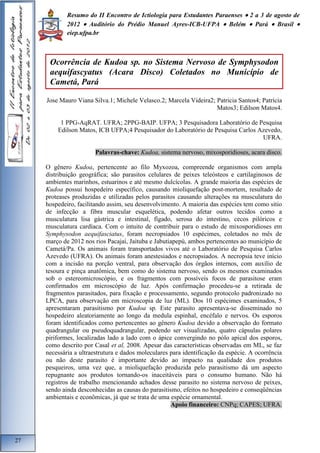 Resumo do II Encontro de Ictiologia para Estudantes Paraenses  2 a 3 de agosto de 
2012  Auditório do Prédio Manuel Ayres-ICB-UFPA  Belém  Pará  Brasil  
eiep.ufpa.br 
Jose Mauro Viana Silva.1; Michele Velasco.2; Marcela Videira2; Patricia Santos4; Patrícia 
Matos3; Edilson Matos4. 
1 PPG-AqRAT. UFRA; 2PPG-BAIP. UFPA; 3 Pesquisadora Laboratório de Pesquisa 
Edilson Matos, ICB UFPA;4 Pesquisador do Laboratório de Pesquisa Carlos Azevedo, 
UFRA. 
Palavras-chave: Kudoa, sistema nervoso, mixosporidioses, acara disco. 
O gênero Kudoa, pertencente ao filo Myxozoa, compreende organismos com ampla 
distribuição geográfica; são parasitos celulares de peixes teleósteos e cartilaginosos de 
ambientes marinhos, estuarinos e até mesmo dulcícolas. A grande maioria das espécies de 
Kudoa possui hospedeiro específico, causando mioliquefação post-mortem, resultado de 
proteases produzidas e utilizadas pelos parasitos causando alterações na musculatura do 
hospedeiro, facilitando assim, seu desenvolvimento. A maioria das espécies tem como sitio 
de infecção a fibra muscular esquelética, podendo afetar outros tecidos como a 
musculatura lisa gástrica e intestinal, fígado, serosa do intestino, cecos pilóricos e 
musculatura cardíaca. Com o intuito de contribuir para o estudo de mixosporidioses em 
Symphysodon aequifasciatus, foram necropsiados 10 espécimes, coletados no mês de 
março de 2012 nos rios Pacajaí, Jaituba e Jabutiapepú, ambos pertencentes ao município de 
Cametá/Pa. Os animais foram transportados vivos até o Laboratório de Pesquisa Carlos 
Azevedo (UFRA). Os animais foram anestesiados e necropsiados. A necropsia teve início 
com a incisão na porção ventral, para observação dos órgãos internos, com auxílio de 
tesoura e pinça anatômica, bem como do sistema nervoso, sendo os mesmos examinados 
sob o estereomicroscópio, e os fragmentos com possíveis focos de parasitose eram 
confirmados em microscópio de luz. Após confirmação procedeu-se a retirada de 
fragmentos parasitados, para fixação e processamento, segundo protocolo padronizado no 
LPCA, para observação em microscopia de luz (ML). Dos 10 espécimes examinados, 5 
apresentaram parasitismo por Kudoa sp. Este parasito apresentava-se disseminado no 
hospedeiro aleatoriamente ao longo da medula espinhal, encéfalo e nervos. Os esporos 
foram identificados como pertencentes ao gênero Kudoa devido a observação do formato 
quadrangular ou pseudoquadrangular, podendo ser visualizadas, quatro cápsulas polares 
piriformes, localizadas lado a lado com o ápice convergindo no pólo apical dos esporos, 
como descrito por Casal et al, 2008. Apesar das características observadas em ML, se faz 
necessária a ultraestrutura e dados moleculares para identificação da espécie. A ocorrência 
ou não deste parasito é importante devido ao impacto na qualidade dos produtos 
pesqueiros, uma vez que, a mioliquefação produzida pelo parasitismo dá um aspecto 
repugnante aos produtos tornando-os inaceitáveis para o consumo humano. Não há 
registros de trabalho mencionando achados desse parasito no sistema nervoso de peixes, 
sendo ainda desconhecidas as causas do parasitismo, efeitos no hospedeiro e conseqüências 
ambientais e econômicas, já que se trata de uma espécie ornamental. 
Apoio financeiro: CNPq; CAPES; UFRA. 
27 
Ocorrência de Kudoa sp. no Sistema Nervoso de Symphysodon 
aequifascyatus (Acara Disco) Coletados no Município de 
Cametá, Pará 
 
