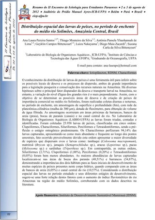Resumo do II Encontro de Ictiologia para Estudantes Paraenses  2 a 3 de agosto de 
2012  Auditório do Prédio Manuel Ayres-ICB-UFPA  Belém  Pará  Brasil  
eiep.ufpa.br 
Ana Laura Pereira Santos1,3*; Thiago Monteiro da Silva1,3; Antônia Pamela Yhaohannah de 
Lima1,3; Geyklin Campos Bittencourt1,3; Luiza Nakayama1; Diego Maia Zacardi2; Suzana 
Carla da Silva Bittencourt1 
1Laboratório de Biologia de Organismos Aquáticos , ICB-UFPA; 2Instituto de Ciências e 
Tecnologia das Águas UFOPA; 3Graduando de Oceanografia, UFPA 
E-mail para contato: ana-lauraps@hotmail.com 
Palavras-chave: Ictioplâncton, RDSM, Characiformes 
O conhecimento da distribuição de larvas de peixes é uma ferramenta útil para inferir sobre 
os possíveis locais de desova e os processos de dispersão, ambos de grande importância 
para a legislação pesqueira e conservação dos recursos naturais na Amazônia. Há diversas 
hipóteses sobre o principal fator disparador da desova e transporte larval na Amazônia, no 
entanto, a variação do nível d'água dos grandes rios é o mais preponderante. Assim, com o 
objetivo de se determinar as possíveis áreas de desova e de criação de peixes de 
importância comercial no médio rio Solimões, foram realizadas coletas diurnas e noturnas, 
no período de enchente, em amostragens de superfície e profundidade (8m), com rede de 
planctônica-cilíndrica (malha de 300 μm), dotada de fluxômetro, para obtenção do volume 
de água filtrada. As amostragens ocorreram em áreas próximas de barrancos, bancos de 
areia (praia), bocas de paranás (canais) e no canal central do rio. No Laboratório de 
Biologia de Organismos Aquáticos (LABIO-UFPA) as larvas foram triadas, contadas e 
identificadas. Foram coletadas 25.958 larvas de peixes, classificadas em cinco ordens: 
Clupeiformes, Characiformes, Siluriformes, Perciformes e Tetraodontiformes, sendo a pré-flexão 
o estágio ontogênico predominante. Os Characiformes perfizeram 94,14% das 
larvas capturadas, apresentando-se como mais abundante e frequente ao longo dos pontos 
amostrais, fato ocorrido provavelmente devido esta ordem apresentar a maior diversidade 
de espécies que dispersam ovos e larvas como: tambaqui (Colossoma macropomum), 
matrinxã (Brycon sp.), jaraquis (Semaprochilodus sp.), aracus (Leporinus sp.), pacus 
(Mylossoma sp.) e sardinhas (Triportheus sp.). Em contrapartida, as outras ordens, 
Siluriformes (2,71%), Clupeiformes (1,88%), Perciformes (0,20%) e Tetraodontiformes 
(0,05%) foram bem menos abundantes. As maiores abundâncias de larvas capturadas 
localizavam-se nas áreas de bocas dos paranás (48,51%) e barrancos (34,87%), 
demonstrando a importâncias dos dois hábitats para as fases iniciais de desenvolvimento de 
muitas espécies de peixes presentes neste corpo hídrico, quando comparado com as áreas 
de bancos de areia (6,05%) e canal central do rio (10,57%). Considerando a distribuição 
espacial das larvas no período estudado e seus diferentes estágios de desenvolvimento, 
sugere-se uma forte relação destes fatores com o aumento do índice fluviométrico do rio 
Amazonas na região do médio Solimões, corroborando com os dados descritos na 
literatura. 
Apoio financeiro: Instituto de Desenvolvimento Sustentável Mamirauá (IDSM). 
02 
Distribuição espacial das larvas de peixes, no período de enchente 
do médio rio Solimões, Amazônia Central, Brasil 
 