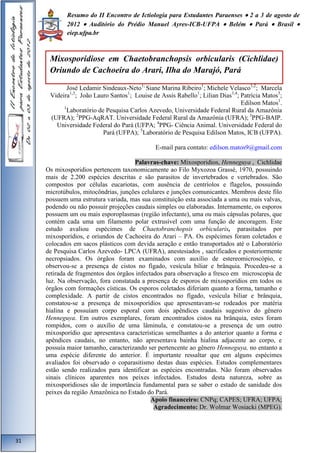Resumo do II Encontro de Ictiologia para Estudantes Paraenses  2 a 3 de agosto de 
2012  Auditório do Prédio Manuel Ayres-ICB-UFPA  Belém  Pará  Brasil  
eiep.ufpa.br 
José Ledamir Sindeaux-Neto1; Siane Marina Ribeiro1; Michele Velasco1,2; Marcela 
Videira1,3; João Lauro Santos1; Louise de Assis Rabello1; Lilian Dias1,4; Patrícia Matos5; 
Edilson Matos1. 
1Laboratório de Pesquisa Carlos Azevedo, Universidade Federal Rural da Amazônia 
(UFRA); 2PPG-AqRAT. Universidade Federal Rural da Amazônia (UFRA); 3PPG-BAIP. 
Universidade Federal do Pará (UFPA; 4PPG- Ciência Animal. Universidade Federal do 
Pará (UFPA); 5Laboratório de Pesquisa Edilson Matos, ICB (UFPA). 
E-mail para contato: edilson.matos9@gmail.com 
Palavras-chave: Mixosporidios, Henneguya , Cichlidae 
Os mixosporidios pertencem taxonomicamente ao Filo Myxozoa Grassé, 1970, possuindo 
mais de 2.200 espécies descritas e são parasitos de invertebrados e vertebrados. São 
compostos por células eucariotas, com ausência de centríolos e flagelos, possuindo 
microtúbulos, mitocôndrias, junções celulares e junções comunicantes. Membros deste filo 
possuem uma estrutura variada, mas sua constituição esta associada a uma ou mais valvas, 
podendo ou não possuir projeções caudais simples ou elaboradas. Internamente, os esporos 
possuem um ou mais esporoplasmas (região infectante), uma ou mais cápsulas polares, que 
contém cada uma um filamento polar extrusível com uma função de ancoragem. Este 
estudo avaliou espécimes de Chaetobranchopsis orbicularis, parasitados por 
mixosporídios, e oriundos de Cachoeira do Arari – PA. Os espécimes foram coletados e 
colocados em sacos plásticos com devida aeração e então transportados até o Laboratório 
de Pesquisa Carlos Azevedo- LPCA (UFRA), anestesiados , sacrificados e posteriormente 
necropsiados. Os órgãos foram examinados com auxílio de estereomicroscópio, e 
observou-se a presença de cistos no fígado, vesícula biliar e brânquia. Procedeu-se a 
retirada de fragmentos dos órgãos infectados para observação a fresco em microscopia de 
luz. Na observação, fora constatada a presença de esporos de mixosporídios em todos os 
órgãos com formações císticas. Os esporos coletados diferiam quanto a forma, tamanho e 
complexidade. A partir de cistos encontrados no fígado, vesícula biliar e brânquia, 
constatou-se a presença de mixosporídios que apresentavam-se rodeados por matéria 
hialina e possuíam corpo esporal com dois apêndices caudais sugestivo do gênero 
Henneguya. Em outros exemplares, foram encontrados cistos na brânquia, estes foram 
rompidos, com o auxílio de uma lâminula, e constatou-se a presença de um outro 
mixosporídio que apresentava características semelhantes a do anterior quanto a forma e 
apêndices caudais, no entanto, não apresentava bainha hialina adjacente ao corpo, e 
possuía maior tamanho, caracterizando ser pertencente ao gênero Henneguya, no entanto a 
uma espécie diferente do anterior. É importante ressaltar que em alguns espécimes 
avaliados foi observado o coparasitismo destas duas espécies. Estudos complementares 
estão sendo realizados para identificar as espécies encontradas. Não foram observados 
sinais clínicos aparentes nos peixes infectados. Estudos desta natureza, sobre as 
mixosporidioses são de importância fundamental para se saber o estado de sanidade dos 
peixes da região Amazônica no Estado do Pará. 
Apoio financeiro: CNPq; CAPES; UFRA; UFPA; 
Agradecimento: Dr. Wolmar Wosiacki (MPEG). 
31 
Mixosporidiose em Chaetobranchopsis orbicularis (Cichlidae) 
Oriundo de Cachoeira do Arari, Ilha do Marajó, Pará 
 