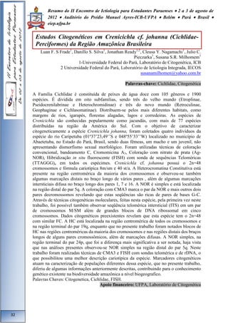 Resumo do II Encontro de Ictiologia para Estudantes Paraenses  2 a 3 de agosto de 
2012  Auditório do Prédio Manuel Ayres-ICB-UFPA  Belém  Pará  Brasil  
eiep.ufpa.br 
Luan F. S Frade1, Danillo S. Silva1, Jonathan Ready1,2, Cleusa Y. Nagamachi1, Julio C. 
Pieczarka1, Susana S.R. Milhomem1 
1-Universidade Federal do Pará, Laboratório de Citogenética, ICB 
2 Universidade Federal do Pará, Laboratório de Ictiologia Integrada, IECOS 
susanamilhomen@yahoo.com.br 
Palavras-chave: Cichlidae, Citogenética 
A Família Cichlidae é constituída de peixes de água doce com 105 gêneros e 1900 
espécies. É dividida em oito subfamílias, sendo três do velho mundo (Etroplinae, 
Pseidocrenilabrinae e Heterochromidinae) e três do novo mundo (Retroculinae, 
Geophaginae e Cichlasomatinae). Distribuem-se pelos mais diferentes habitats, como 
margens de rios, igarapés, florestas alagadas, lagos e corredeiras. As espécies de 
Crenicichla são conhecidas popularmente como jacundás, com mais de 77 espécies 
distribuídas na região da América do Sul. Com o objetivo de caracterizar 
citogeneticamente a espécie Crenicichla johanna, foram coletados quatro indivíduos da 
espécie do rio Caripetuba (01º37’23,49’’S e 048º55’33’’W) localizado no município de 
Abaetetuba, no Estado do Pará, Brasil, sendo duas fêmeas, um macho e um juvenil, não 
apresentando dismorfismo sexual morfológico. Foram utilizadas técnicas de coloração 
convencional, bandeamento C, Cromomicina A3, Coloração com nitrato de prata (Ag- 
NOR), Hibridização in situ fluorescente (FISH) com sonda de sequências Teloméricas 
(TTAGGG)n em todos os espécimes. Crenicichla cf. johanna possui o 2n=48 
cromossomos e fórmula cariotípica 8m/sm e 40 st/a. A Heterocromatina Constitutiva está 
presente na região centromérica da maioria dos cromossomos e observou-se também 
algumas marcações distais no braço longo de vários pares , além de algumas marcações 
intersticiais difusa no braço longo dos pares 1, 7 e 16. A NOR é simples e está localizada 
na região distal do par 5q. A coloração com CMA3 marca o par da NOR e mais outros dois 
pares decromossomos revelando que estas seqüências são ricas de pares de bases G-C. 
Através de técnicas citogenéticas moleculares, feitas nesta espécie, pela primeira vez neste 
trabalho, foi possível também observar seqüência telomérica intersticial (ITS) em um par 
de cromossomos M/SM além de grandes blocos de DNA ribossomal em cinco 
cromossomos. Dados citogenéticos preexistentes revelam que esta espécie tem o 2n=48 
com similar FC. A HC está localizada na região centromérica de todos os cromossomos e 
na região terminal do par 19q, enquanto que no presente trabalho foram notados blocos de 
HC nas regiões centroméricas da maioria dos cromossomos e nas regiões distais dos braços 
longos de alguns pares cromossômicos, além de marcações difusas. A NOR simples, na 
região terminal do par 24p, que foi a diferença mais significativa a ser notada, haja vista 
que nas análises presentes observou-se NOR simples na região distal do par 5q. Neste 
trabalho foram realizadas técnicas de CMA3 e FISH com sondas telomérica e de rDNA, o 
que possibilitou uma melhor descrição cariotípica da espécie. Marcadores citogenéticos 
atuam na caracterização de populações diferentes dessa espécie, que no presente trabalho, 
diferiu de algumas informações anteriormente descritas, contribuindo para o conhecimento 
genético existente na biodiversidade amazônica a nível biogeografico. 
Palavras Chaves: Citogenetica, Cichlidae, FISH. 
Apoio financeiro: UFPA, Laboratório de Citogenética 
32 
Estudos Citogenéticos em Crenicichla cf. johanna (Cichlidae- 
Perciformes) da Região Amazônica Brasileira 
 