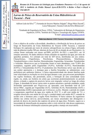 Resumo do II Encontro de Ictiologia para Estudantes Paraenses  2 a 3 de agosto de 
2012  Auditório do Prédio Manuel Ayres-ICB-UFPA  Belém  Pará  Brasil  
eiep.ufpa.br 
Adilson Leão da Silva1,2*; Fernanda do Socorro Martins Salgado2; Diego Maia Zacardi3; 
Luiza Nakayama2; Suzana Carla da Silva Bittencourt2. 
1Graduado de Engenharia de Pesca, UFRA; 2Laboratório de Biologia de Organismos 
Aquáticos, UFPA; 3Instituto de Ciências e Tecnologia das Águas, UFOPA. 
*E-mail: adilsonleao01@yahoo.com.br 
Palavras-chaves: UHE Tucuruí, Sciaenidae, Ictioplâncton. 
Com o objetivo de avaliar a diversidade, abundância e distribuição de larvas de peixes ao 
longo do Reservatório da Usina Hidrelétrica de Tucuruí (UHE Tucuruí), o material 
biológico foi capturado por meio de arrastos subsuperficiais na coluna d’água, utilizando 
rede de plâncton (malha 300 μm, abertura de boca de 60 cm dotado de um fluxômetro). As 
coletas foram realizadas nos meses set/2009; jul/2010; fev/2011 e maio/2011, em 10 
estações amostrais. Os dados abióticos foram coletados na superfície da água, por meio de 
aparelhos portáteis. Foi coletado um total de 429 larvas, distribuídas em seis ordens: 
Characiformes, Clupeiformes, Perciformes, Pleuronectiformes, Siluriformes, 
Tetradontiformes e cinco famílias: Hemiodontidae, Engraulidae, Sciaenidae, Tetradontidae 
e Achiridae. Observou-se que os Sciaenidae foram os mais abundantes, com 72,96% dos 
exemplares, seguidos pelos Engraulidae (16,8%), Achiridae (6,53%), Hemiodontidae 
(0,93%) e Tetraodontidae (0,23%). O predomínio dos Perciformes talvez seja devido ao 
seu caráter oportunista e o destaque para a família Sciaenidae ao sedentarismo, com 
preferência por ambientes lênticos. A baixa representatividade das demais famílias pode 
estar relacionada às oscilações no nível da água durante o ano, que provocam perturbações 
nas regiões litorâneas, não permitindo, assim, a formação de uma comunidade nessa 
região, ou, ainda, aos horários de coleta que ocorreram predominantemente no período 
diurno, evitando a captura de possíveis larvas com migração vertical ao longo da coluna 
d’água. A densidade de larvas variou entre os pontos amostrais e período estudados; sendo 
Sciaenidae representado por Plagioscion sp. (pescada), com densidade total de 2,63 
larvas/100m3, seguida por Engraulidae (0,51), Achiridae (0,14), Hemiodontidae (0,03) e 
Tetraodontidae (0,001) representado por Collomesus asellus. Durante o período de estudo 
a temperatura superficial da água teve média de 29,9 °C; o pH com média de 7,2; o 
oxigênio dissolvido com média de 4,8 mg/l e condutividade com média 40,27, estando de 
acordo com a literatura para a região Norte brasileira. O baixo número de organismos 
obtidos nas coletas deve-se, provavelmente, aos meses amostrados não abrangerem o 
período de desova da maioria das espécies de peixes de água doce. Portanto, sugere-se a 
necessidade de intensificação de pesquisas sobre o ciclo inicial de vida desses organismos, 
no intuito de fornecer informações essenciais para gestão e manejo em reservatório. 
Apoio Financeiro: FAPESPA/PRONEX – 02/2007 
33 
Larvas de Peixes do Reservatório da Usina Hidrelétrica de 
Tucuruí – Pará 
 