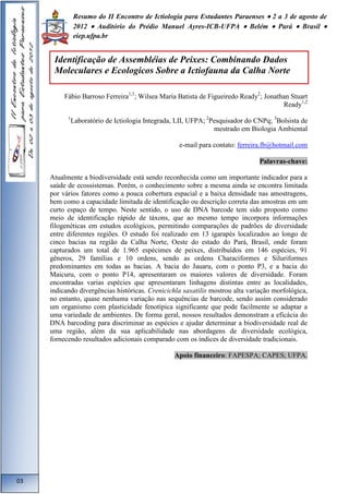 Resumo do II Encontro de Ictiologia para Estudantes Paraenses  2 a 3 de agosto de 
2012  Auditório do Prédio Manuel Ayres-ICB-UFPA  Belém  Pará  Brasil  
eiep.ufpa.br 
Fábio Barroso Ferreira1,3; Wilsea Maria Batista de Figueiredo Ready2; Jonathan Stuart 
Ready1,2 
1Laboratório de Ictiologia Integrada, LII, UFPA; 2Pesquisador do CNPq; 3Bolsista de 
mestrado em Biologia Ambiental 
e-mail para contato: ferreira.fb@hotmail.com 
Palavras-chave: 
Atualmente a biodiversidade está sendo reconhecida como um importante indicador para a 
saúde de ecossistemas. Porém, o conhecimento sobre a mesma ainda se encontra limitada 
por vários fatores como a pouca cobertura espacial e a baixa densidade nas amostragens, 
bem como a capacidade limitada de identificação ou descrição correta das amostras em um 
curto espaço de tempo. Neste sentido, o uso de DNA barcode tem sido proposto como 
meio de identificação rápido de táxons, que ao mesmo tempo incorpora informações 
filogenéticas em estudos ecológicos, permitindo comparações de padrões de diversidade 
entre diferentes regiões. O estudo foi realizado em 13 igarapés localizados ao longo de 
cinco bacias na região da Calha Norte, Oeste do estado do Pará, Brasil, onde foram 
capturados um total de 1.965 espécimes de peixes, distribuídos em 146 espécies, 91 
gêneros, 29 famílias e 10 ordens, sendo as ordens Characiformes e Siluriformes 
predominantes em todas as bacias. A bacia do Jauaru, com o ponto P3, e a bacia do 
Maicuru, com o ponto P14, apresentaram os maiores valores de diversidade. Foram 
encontradas varias espécies que apresentaram linhagens distintas entre as localidades, 
indicando divergências históricas. Crenicichla saxatilis mostrou alta variação morfológica, 
no entanto, quase nenhuma variação nas sequências de barcode, sendo assim considerado 
um organismo com plasticidade fenotípica significante que pode facilmente se adaptar a 
uma variedade de ambientes. De forma geral, nossos resultados demonstram a eficácia do 
DNA barcoding para discriminar as espécies e ajudar determinar a biodiversidade real de 
uma região, além da sua aplicabilidade nas abordagens de diversidade ecológica, 
fornecendo resultados adicionais comparado com os índices de diversidade tradicionais. 
Apoio financeiro: FAPESPA; CAPES; UFPA. 
03 
Identificação de Assembléias de Peixes: Combinando Dados 
Moleculares e Ecologicos Sobre a Ictiofauna da Calha Norte 
 