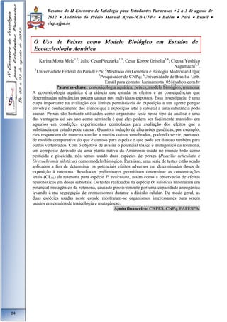 Resumo do II Encontro de Ictiologia para Estudantes Paraenses  2 a 3 de agosto de 
2012  Auditório do Prédio Manuel Ayres-ICB-UFPA  Belém  Pará  Brasil  
eiep.ufpa.br 
Karina Motta Melo1,2; Julio CesarPieczarka1,3; Cesar Koppe Grisolia3,4; Cleusa Yoshiko 
Nagamachi1,3. 
1Universidade Federal do Pará-UFPa; 2Mestrado em Genética e Biologia Molecular-Ufpa; 
3Pesquisador do CNPq; 4Universidade de Brasília-Unb. 
Email para contato: karinamotta_05@yahoo.com.br 
Palavras-chave: ecotoxicologia aquática, peixes, modelo biológico, rotenona. 
A ecotoxicologia aquática é a ciência que estuda os efeitos e as consequências que 
determinadas substâncias podem causar nos indivíduos expostos. Essa investigação é uma 
etapa importante na avaliação dos limites permissíveis de exposição a um agente porque 
envolve o conhecimento dos efeitos que a exposição letal e subletal a uma substância pode 
causar. Peixes são bastante utilizados como organismo teste nesse tipo de análise e uma 
das vantagens do seu uso como sentinela é que eles podem ser facilmente mantidos em 
aquários em condições experimentais controladas para avaliação dos efeitos que a 
substância em estudo pode causar. Quanto à indução de alterações genéticas, por exemplo, 
eles respondem de maneira similar a muitos outros vertebrados, podendo servir, portanto, 
de medida comparativa do que é danoso para o peixe e que pode ser danoso também para 
outros vertebrados. Com o objetivo de avaliar o potencial tóxico e mutagênico da rotenona, 
um composto derivado de uma planta nativa da Amazônia usada no mundo todo como 
pesticida e piscicida, nós temos usado duas espécies de peixes (Poecilia reticulata e 
Orecochromis niloticus) como modelo biológico. Para isso, uma série de testes estão sendo 
aplicados a fim de determinar os potenciais efeitos adversos em determinadas doses de 
exposição à rotenona. Resultados preliminares permitiram determinar as concentrações 
letais (CL50) da rotenona para espécie P. reticulata, assim como a observação de efeitos 
neurotóxicos em doses subletais. Os testes realizados na espécie O. niloticus mostraram um 
potencial mutagênico da rotenona, causado possivelmente por uma capacidade aneugênica 
levando à má segregação de cromossomos durante a divisão celular. De modo geral, as 
duas espécies usadas neste estudo mostraram-se organismos interessantes para serem 
usados em estudos de toxicologia e mutagênese. 
Apoio financeiro: CAPES, CNPq, FAPESPA. 
04 
O Uso de Peixes como Modelo Biológico em Estudos de 
Ecotoxicologia Aquática 
 