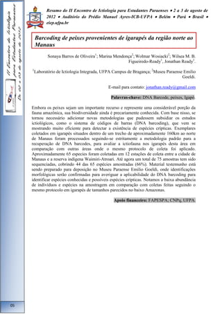 Resumo do II Encontro de Ictiologia para Estudantes Paraenses  2 a 3 de agosto de 
2012  Auditório do Prédio Manuel Ayres-ICB-UFPA  Belém  Pará  Brasil  
eiep.ufpa.br 
Sonaya Barros de Oliveira1; Marina Mendonça2; Wolmar Wosiacki2; Wilsea M. B. 
Figueiredo-Ready1, Jonathan Ready1. 
1Laboratório de Ictiologia Integrada, UFPA Campus de Bragança; 2Museu Paraense Emilio 
Goeldi. 
E-mail para contato: jonathan.ready@gmail.com 
Palavras-chave: DNA Barcode, peixes, Igapó. 
Embora os peixes sejam um importante recurso e represente uma considerável porção da 
fauna amazônica, sua biodiversidade ainda é precariamente conhecida. Com base nisso, se 
tornou necessário adicionar novas metodologias que pudessem subsidiar os estudos 
ictiológicos, como o sistema de códigos de barras (DNA barcoding), que vem se 
mostrando muito eficiente para detectar a existência de espécies crípticas. Exemplares 
coletados em igarapés situados dentro de um trecho de aproximadamente 160km ao norte 
de Manaus foram processados seguindo-se estritamente a metodologia padrão para a 
recuperação de DNA barcodes, para avaliar a ictiofauna nos igarapés desta área em 
comparação com outras áreas onde o mesmo protocolo de coleta foi aplicado. 
Aproximadamente 65 especies foram coletadas em 12 estações de coleta entre a cidade de 
Manaus e a reserva indígena Waimiri-Atroari. Até agora um total de 75 amostras tem sido 
sequenciadas, cobrindo 44 das 65 espécies amostradas (66%). Material testemunho está 
sendo preparado para deposição no Museu Paraense Emilio Goeldi, onde identificações 
morfológicas serão confirmadas para averiguar a aplicabilidade do DNA barcoding para 
identificar espécies conhecidas e possíveis espécies crípticas. Notamos a baixa abundância 
de indivíduos e espécies na amostragem em comparação com coletas feitas seguindo o 
mesmo protocolo em igarapés de tamanhos parecidos no baixo Amazonas. 
Apoio financeiro: FAPESPA; CNPq, UFPA. 
05 
Barcoding de peixes provenientes de igarapés da região norte ao 
Manaus 
 