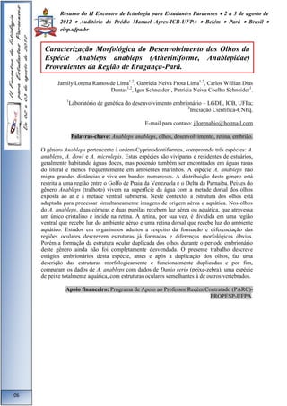 Resumo do II Encontro de Ictiologia para Estudantes Paraenses  2 a 3 de agosto de 
2012  Auditório do Prédio Manuel Ayres-ICB-UFPA  Belém  Pará  Brasil  
eiep.ufpa.br 
Jamily Lorena Ramos de Lima1,2, Gabriela Neiva Frota Lima1,2, Carlos Willian Dias 
Dantas1,2, Igor Schneider1, Patrícia Neiva Coelho Schneider1. 
1Laboratório de genética do desenvolvimento embrionário – LGDE, ICB, UFPa; 
2Iniciação Científica-CNPq. 
E-mail para contato: j.lorenabio@hotmail.com 
Palavras-chave: Anableps anableps, olhos, desenvolvimento, retina, embrião. 
O gênero Anableps pertencente à ordem Cyprinodontiformes, compreende três espécies: A. 
anableps, A. dowi e A. microlepis. Estas espécies são vivíparas e residentes de estuários, 
geralmente habitando águas doces, mas podendo também ser encontrados em águas rasas 
do litoral e menos frequentemente em ambientes marinhos. A espécie A. anableps não 
migra grandes distâncias e vive em bandos numerosos. A distribuição deste gênero está 
restrita a uma região entre o Golfo de Praia da Venezuela e o Delta da Parnaíba. Peixes do 
gênero Anableps (tralhoto) vivem na superfície da água com a metade dorsal dos olhos 
exposta ao ar e a metade ventral submersa. Neste contexto, a estrutura dos olhos está 
adaptada para processar simultaneamente imagens de origem aérea e aquática. Nos olhos 
do A. anableps, duas córneas e duas pupilas recebem luz aérea ou aquática, que atravessa 
um único cristalino e incide na retina. A retina, por sua vez, é dividida em uma região 
ventral que recebe luz do ambiente aéreo e uma retina dorsal que recebe luz do ambiente 
aquático. Estudos em organismos adultos a respeito da formação e diferenciação das 
regiões oculares descrevem estruturas já formadas e diferenças morfológicas óbvias. 
Porém a formação da estrutura ocular duplicada dos olhos durante o período embrionário 
deste gênero ainda não foi completamente desvendada. O presente trabalho descreve 
estágios embrionários desta espécie, antes e após a duplicação dos olhos, faz uma 
descrição das estruturas morfologicamente e funcionalmente duplicadas e por fim, 
comparam os dados de A. anableps com dados de Danio rerio (peixe-zebra), uma espécie 
de peixe totalmente aquática, com estruturas oculares semelhantes à de outros vertebrados. 
Apoio financeiro: Programa de Apoio ao Professor Recém Contratado (PARC)- 
PROPESP-UFPA. 
06 
Caracterização Morfológica do Desenvolvimento dos Olhos da 
Espécie Anableps anableps (Atheriniforme, Anablepidae) 
Provenientes da Região de Bragança-Pará. 
 