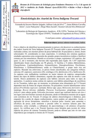 Resumo do II Encontro de Ictiologia para Estudantes Paraenses  2 a 3 de agosto de 
2012  Auditório do Prédio Manuel Ayres-ICB-UFPA  Belém  Pará  Brasil  
eiep.ufpa.br 
Etnoictiologia dos Asuriní da Terra Indígena Trocará 
Fernanda do Socorro Martins Salgado; Adilson Leão da Silva1,3*; Jaime Ribeiro Carvalho 
Júnior1; Luiza Nakayama1; Diego Maia Zacardi2; Suzana Carla da Silva Bittencourt1 
1Laboratório de Biologia de Organismos Aquáticos , ICB, UFPA; 2Instituto de Ciências e 
Tecnologia das Águas UFOPA; 3Graduado de Engenharia de Pesca, UFRA; 
E-mail para contato: adilsonleao01@yahoo.com.br 
Palavras-chave: peixes; saberes tradicionais, índios. 
Com o objetivo de identificar taxonomicamente os peixes e de descrever os conhecimentos 
dos índios Asurini da Terra Indígena Trocará (TI Trocará) sobre a pesca artesanal, foram 
realizadas coletas, nos mesmos pontos de pesca habitual dos 36 pescadores e, destes, foram 
selecionados 10, considerados os mais experientes. A ictiofauna dos sistemas aquáticos 
estudados apresentou uma composição dos grandes grupos taxonômicos (ordens e famílias) 
comuns aos rios amazônicos. Durante as excursões a campo, registramos 143 espécies, das 
quais 12, até o momento, não haviam sido registradas para região. Os 1.547 espécimes 
identificados foram classificadas em 98 gêneros, 32 famílias e 8 ordens (Beloniformes, 
Characiformes, Cyprinodontiformes, Gymnotiformes, Osteoglossiformes, Perciformes, 
Siluriformes, e Synbranchiformes), sendo os Characiformes, o grupo mais rico em 
espécies. Baseado nas entrevistas, os peixes foram classificados, nas categorias tróficas: 
onívoras (81 espécies); carnívoros (28); ictiófagos (12); detritívoros (14) e herbívoros (8). 
As capturas com malhadeiras resultaram no maior número de espécies categorizadas 
dentro dos tipos de hábitos alimentares, seguido das capturas com rede de arrasto e com 
tarrafa. Houve predomínio de espécies com hábitos onívoros para todos os tipos de 
apetrechos. A ausência nestas coletas de espécies com hábitos planctófagos de ocorrência 
no rio Tocantins, indica que, no momento, as principais teias alimentares na T.I Trocará 
dependem mais de fontes de origem alóctones. Os pescadores Asuriní identificaram vários 
peixes (Prochilodus nigricans- curimatá; Myleus spp.- pacu; Mylossoma duriventre- pacu-manteiga; 
Brycon falcatus- piabanha; Piaractus brachypomus- pirapitinga; Leporinus 
friderici- piau cabeça gorda; Schizodon fasciatum- aracu) que realizam desova nos rios e 
nos lagos com movimentos sazonais de piracema, desde os tributários menores até as águas 
com correnteza do rio Trocará. O estoque de saberes etnoictiológicos é dinâmico, pois 
enquanto há a perda de alguns conhecimentos, outros podem ser adquiridos. Assim, a 
aquisição de novas ferramentas, utensílios e técnicas pelos Asuriní, para aumentar a 
eficiência da pesca, pode aumentar a pressão sobre os recursos naturais para fins 
comerciais, como exemplo, a sobrepesca de pacu-manteiga e do pirarucu (Arapaima 
gigas). Ao verificar que o rio Trocará funciona como berçário para juvenis de várias 
espécies de peixes do sistema Tocantins-Trocará, pode-se afirmar que este rio tem uma 
importância que extrapola os limites da TI Trocará. 
Apoio financeiro: Eletronorte e FUNAI 
07 
 