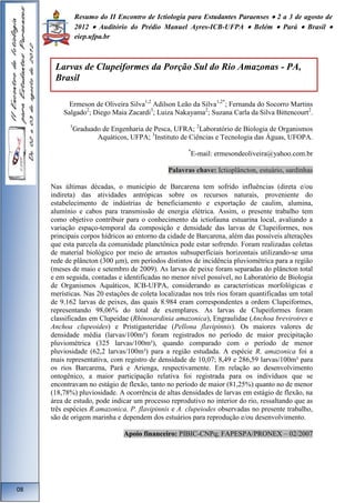 Resumo do II Encontro de Ictiologia para Estudantes Paraenses  2 a 3 de agosto de 
2012  Auditório do Prédio Manuel Ayres-ICB-UFPA  Belém  Pará  Brasil  
eiep.ufpa.br 
Larvas de Clupeiformes da Porção Sul do Rio Amazonas - PA, 
Brasil 
Ermeson de Oliveira Silva1,2 Adilson Leão da Silva1,2*; Fernanda do Socorro Martins 
Salgado2; Diego Maia Zacardi3; Luiza Nakayama2; Suzana Carla da Silva Bittencourt2. 
1Graduado de Engenharia de Pesca, UFRA; 2Laboratório de Biologia de Organismos 
Aquáticos, UFPA; 3Instituto de Ciências e Tecnologia das Águas, UFOPA. 
*E-mail: ermesondeoliveira@yahoo.com.br 
Palavras chave: Ictioplâncton, estuário, sardinhas 
Nas últimas décadas, o município de Barcarena tem sofrido influências (direta e/ou 
indireta) das atividades antrópicas sobre os recursos naturais, proveniente do 
estabelecimento de indústrias de beneficiamento e exportação de caulim, alumina, 
alumínio e cabos para transmissão de energia elétrica. Assim, o presente trabalho tem 
como objetivo contribuir para o conhecimento da ictiofauna estuarina local, avaliando a 
variação espaço-temporal da composição e densidade das larvas de Clupeiformes, nos 
principais corpos hídricos ao entorno da cidade de Barcarena, além das possíveis alterações 
que esta parcela da comunidade planctônica pode estar sofrendo. Foram realizadas coletas 
de material biológico por meio de arrastos subsuperfíciais horizontais utilizando-se uma 
rede de plâncton (300 μm), em períodos distintos de incidência pluviométrica para a região 
(meses de maio e setembro de 2009). As larvas de peixe foram separadas do plâncton total 
e em seguida, contadas e identificadas no menor nível possível, no Laboratório de Biologia 
de Organismos Aquáticos, ICB-UFPA, considerando as características morfológicas e 
merísticas. Nas 20 estações de coleta localizadas nos três rios foram quantificadas um total 
de 9.162 larvas de peixes, das quais 8.984 eram correspondentes a ordem Clupeiformes, 
representando 98,06% do total de exemplares. As larvas de Clupeiformes foram 
classificadas em Clupeidae (Rhinosardinia amazonica), Engraulidae (Anchoa brevirotres e 
Anchoa clupeoides) e Pristigasteridae (Pellona flavipinnis). Os maiores valores de 
densidade média (larvas/100m³) foram registrados no período de maior precipitação 
pluviométrica (325 larvas/100m³), quando comparado com o período de menor 
pluviosidade (62,2 larvas/100m³) para a região estudada. A espécie R. amazonica foi a 
mais representativa, com registro de densidade de 10,07; 8,49 e 286,59 larvas/100m³ para 
os rios Barcarena, Pará e Arienga, respectivamente. Em relação ao desenvolvimento 
ontogênico, a maior participação relativa foi registrada para os indivíduos que se 
encontravam no estágio de flexão, tanto no período de maior (81,25%) quanto no de menor 
(18,78%) pluviosidade. A ocorrência de altas densidades de larvas em estágio de flexão, na 
área de estudo, pode indicar um processo reprodutivo no interior do rio, ressaltando que as 
três espécies R.amazonica, P. flavipinnis e A. clupeiodes observadas no presente trabalho, 
são de origem marinha e dependem dos estuários para reprodução e/ou desenvolvimento. 
Apoio financeiro: PIBIC-CNPq; FAPESPA/PRONEX – 02/2007 
08 
 