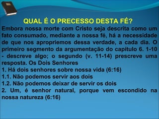QUAL É O PRECESSO DESTA FÉ?
Embora nossa morte com Cristo seja descrita como um
fato consumado, mediante a nossa fé, há a necessidade
de que nos apropriemos dessa verdade, a cada dia. O
primeiro segmento da argumentação do capítulo 6. 1-10
- descreve algo; o segundo (v. 11-14) prescreve uma
resposta. Os Dois Senhores
1. Há dois senhores sobre nossa vida (6:16)
1.1. Não podemos servir aos dois
1.2. Não podemos deixar de servir os dois
2. Um, é senhor natural, porque vem escondido na
nossa natureza (6:16)

 