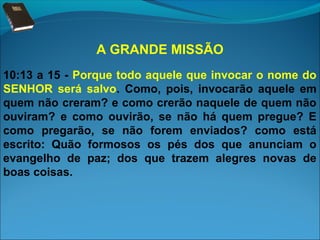 A GRANDE MISSÃO
10:13 a 15 - Porque todo aquele que invocar o nome do
SENHOR será salvo. Como, pois, invocarão aquele em
quem não creram? e como crerão naquele de quem não
ouviram? e como ouvirão, se não há quem pregue? E
como pregarão, se não forem enviados? como está
escrito: Quão formosos os pés dos que anunciam o
evangelho de paz; dos que trazem alegres novas de
boas coisas.

 