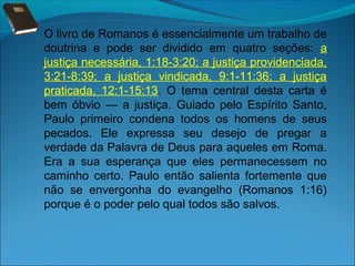 O livro de Romanos é essencialmente um trabalho de
doutrina e pode ser dividido em quatro seções: a
justiça necessária, 1:18-3:20; a justiça providenciada,
3:21-8:39; a justiça vindicada, 9:1-11:36; a justiça
praticada, 12:1-15:13. O tema central desta carta é
bem óbvio — a justiça. Guiado pelo Espírito Santo,
Paulo primeiro condena todos os homens de seus
pecados. Ele expressa seu desejo de pregar a
verdade da Palavra de Deus para aqueles em Roma.
Era a sua esperança que eles permanecessem no
caminho certo. Paulo então salienta fortemente que
não se envergonha do evangelho (Romanos 1:16)
porque é o poder pelo qual todos são salvos.

 
