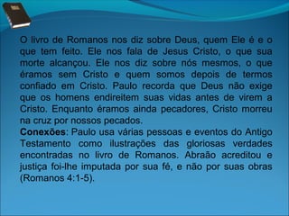 O livro de Romanos nos diz sobre Deus, quem Ele é e o
que tem feito. Ele nos fala de Jesus Cristo, o que sua
morte alcançou. Ele nos diz sobre nós mesmos, o que
éramos sem Cristo e quem somos depois de termos
confiado em Cristo. Paulo recorda que Deus não exige
que os homens endireitem suas vidas antes de virem a
Cristo. Enquanto éramos ainda pecadores, Cristo morreu
na cruz por nossos pecados.
Conexões: Paulo usa várias pessoas e eventos do Antigo
Testamento como ilustrações das gloriosas verdades
encontradas no livro de Romanos. Abraão acreditou e
justiça foi-lhe imputada por sua fé, e não por suas obras
(Romanos 4:1-5).

 