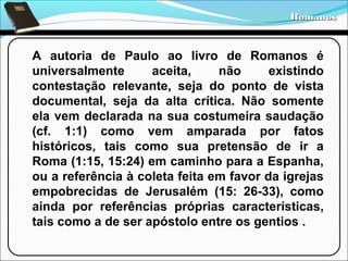 Romanos

A autoria de Paulo ao livro de Romanos é
universalmente
aceita,
não
existindo
contestação relevante, seja do ponto de vista
documental, seja da alta crítica. Não somente
ela vem declarada na sua costumeira saudação
(cf. 1:1) como vem amparada por fatos
históricos, tais como sua pretensão de ir a
Roma (1:15, 15:24) em caminho para a Espanha,
ou a referência à coleta feita em favor da igrejas
empobrecidas de Jerusalém (15: 26-33), como
ainda por referências próprias características,
tais como a de ser apóstolo entre os gentios .

 