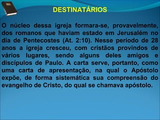 DESTINATÁRIOS
O núcleo dessa igreja formara-se, provavelmente,
dos romanos que haviam estado em Jerusalém no
dia de Pentecostes (At. 2:10). Nesse período de 28
anos a igreja cresceu, com cristãos provindos de
vários lugares, sendo alguns deles amigos e
discípulos de Paulo. A carta serve, portanto, como
uma carta de apresentação, na qual o Apóstolo
expõe, de forma sistemática sua compreensão do
evangelho de Cristo, do qual se chamava apóstolo.

 