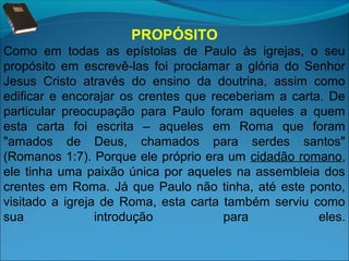 PROPÓSITO
Como em todas as epístolas de Paulo às igrejas, o seu
propósito em escrevê-las foi proclamar a glória do Senhor
Jesus Cristo através do ensino da doutrina, assim como
edificar e encorajar os crentes que receberiam a carta. De
particular preocupação para Paulo foram aqueles a quem
esta carta foi escrita – aqueles em Roma que foram
"amados de Deus, chamados para serdes santos"
(Romanos 1:7). Porque ele próprio era um cidadão romano,
ele tinha uma paixão única por aqueles na assembleia dos
crentes em Roma. Já que Paulo não tinha, até este ponto,
visitado a igreja de Roma, esta carta também serviu como
sua
introdução
para
eles.

 