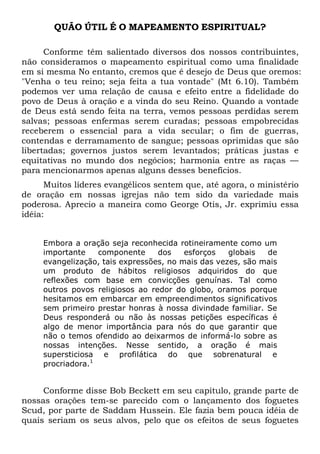 QUÃO ÚTIL É O MAPEAMENTO ESPIRITUAL?
Conforme têm salientado diversos dos nossos contribuintes,
não consideramos o mapeamento espiritual como uma finalidade
em si mesma No entanto, cremos que é desejo de Deus que oremos:
"Venha o teu reino; seja feita a tua vontade" (Mt 6.10). Também
podemos ver uma relação de causa e efeito entre a fidelidade do
povo de Deus à oração e a vinda do seu Reino. Quando a vontade
de Deus está sendo feita na terra, vemos pessoas perdidas serem
salvas; pessoas enfermas serem curadas; pessoas empobrecidas
receberem o essencial para a vida secular; o fim de guerras,
contendas e derramamento de sangue; pessoas oprimidas que são
libertadas; governos justos serem levantados; práticas justas e
equitativas no mundo dos negócios; harmonia entre as raças —
para mencionarmos apenas alguns desses benefícios.
Muitos líderes evangélicos sentem que, até agora, o ministério
de oração em nossas igrejas não tem sido da variedade mais
poderosa. Aprecio a maneira como George Otis, Jr. exprimiu essa
idéia:
Embora a oração seja reconhecida rotineiramente como um
importante componente dos esforços globais de
evangelização, tais expressões, no mais das vezes, são mais
um produto de hábitos religiosos adquiridos do que
reflexões com base em convicções genuínas. Tal como
outros povos religiosos ao redor do globo, oramos porque
hesitamos em embarcar em empreendimentos significativos
sem primeiro prestar honras à nossa divindade familiar. Se
Deus responderá ou não às nossas petições específicas é
algo de menor importância para nós do que garantir que
não o temos ofendido ao deixarmos de informá-lo sobre as
nossas intenções. Nesse sentido, a oração é mais
supersticiosa e profilática do que sobrenatural e
procriadora.1
Conforme disse Bob Beckett em seu capítulo, grande parte de
nossas orações tem-se parecido com o lançamento dos foguetes
Scud, por parte de Saddam Hussein. Ele fazia bem pouca idéia de
quais seriam os seus alvos, pelo que os efeitos de seus foguetes
 