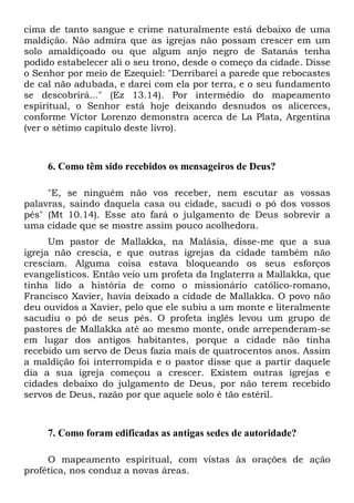 cima de tanto sangue e crime naturalmente está debaixo de uma
maldição. Não admira que as igrejas não possam crescer em um
solo amaldiçoado ou que algum anjo negro de Satanás tenha
podido estabelecer ali o seu trono, desde o começo da cidade. Disse
o Senhor por meio de Ezequiel: "Derribarei a parede que rebocastes
de cal não adubada, e darei com ela por terra, e o seu fundamento
se descobrirá..." (Ez 13.14). Por intermédio do mapeamento
espiritual, o Senhor está hoje deixando desnudos os alicerces,
conforme Víctor Lorenzo demonstra acerca de La Plata, Argentina
(ver o sétimo capítulo deste livro).
6. Como têm sido recebidos os mensageiros de Deus?
"E, se ninguém não vos receber, nem escutar as vossas
palavras, saindo daquela casa ou cidade, sacudi o pó dos vossos
pés" (Mt 10.14). Esse ato fará o julgamento de Deus sobrevir a
uma cidade que se mostre assim pouco acolhedora.
Um pastor de Mallakka, na Malásia, disse-me que a sua
igreja não crescia, e que outras igrejas da cidade também não
cresciam. Alguma coisa estava bloqueando os seus esforços
evangelísticos. Então veio um profeta da Inglaterra a Mallakka, que
tinha lido a história de como o missionário católico-romano,
Francisco Xavier, havia deixado a cidade de Mallakka. O povo não
deu ouvidos a Xavier, pelo que ele subiu a um monte e literalmente
sacudiu o pó de seus pés. O profeta inglês levou um grupo de
pastores de Mallakka até ao mesmo monte, onde arrependeram-se
em lugar dos antigos habitantes, porque a cidade não tinha
recebido um servo de Deus fazia mais de quatrocentos anos. Assim
a maldição foi interrompida e o pastor disse que a partir daquele
dia a sua igreja começou a crescer. Existem outras igrejas e
cidades debaixo do julgamento de Deus, por não terem recebido
servos de Deus, razão por que aquele solo é tão estéril.
7. Como foram edificadas as antigas sedes de autoridade?
O mapeamento espiritual, com vistas às orações de ação
profética, nos conduz a novas áreas.
 