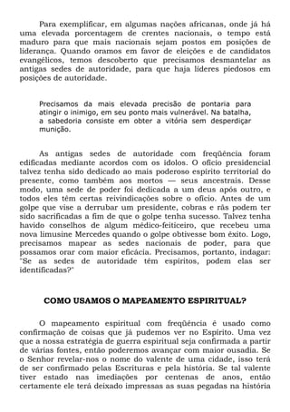 Para exemplificar, em algumas nações africanas, onde já há
uma elevada porcentagem de crentes nacionais, o tempo está
maduro para que mais nacionais sejam postos em posições de
liderança. Quando oramos em favor de eleições e de candidatos
evangélicos, temos descoberto que precisamos desmantelar as
antigas sedes de autoridade, para que haja líderes piedosos em
posições de autoridade.
Precisamos da mais elevada precisão de pontaria para
atingir o inimigo, em seu ponto mais vulnerável. Na batalha,
a sabedoria consiste em obter a vitória sem desperdiçar
munição.
As antigas sedes de autoridade com freqüência foram
edificadas mediante acordos com os ídolos. O ofício presidencial
talvez tenha sido dedicado ao mais poderoso espírito territorial do
presente, como também aos mortos — seus ancestrais. Desse
modo, uma sede de poder foi dedicada a um deus após outro, e
todos eles têm certas reivindicações sobre o ofício. Antes de um
golpe que vise a derrubar um presidente, cobras e rãs podem ter
sido sacrificadas a fim de que o golpe tenha sucesso. Talvez tenha
havido conselhos de algum médico-feiticeiro, que recebeu uma
nova limusine Mercedes quando o golpe obtivesse bom êxito. Logo,
precisamos mapear as sedes nacionais de poder, para que
possamos orar com maior eficácia. Precisamos, portanto, indagar:
"Se as sedes de autoridade têm espíritos, podem elas ser
identificadas?"
COMO USAMOS O MAPEAMENTO ESPIRITUAL?
O mapeamento espiritual com freqüência é usado como
confirmação de coisas que já pudemos ver no Espírito. Uma vez
que a nossa estratégia de guerra espiritual seja confirmada a partir
de várias fontes, então poderemos avançar com maior ousadia. Se
o Senhor revelar-nos o nome do valente de uma cidade, isso terá
de ser confirmado pelas Escrituras e pela história. Se tal valente
tiver estado nas imediações por centenas de anos, então
certamente ele terá deixado impressas as suas pegadas na história
 